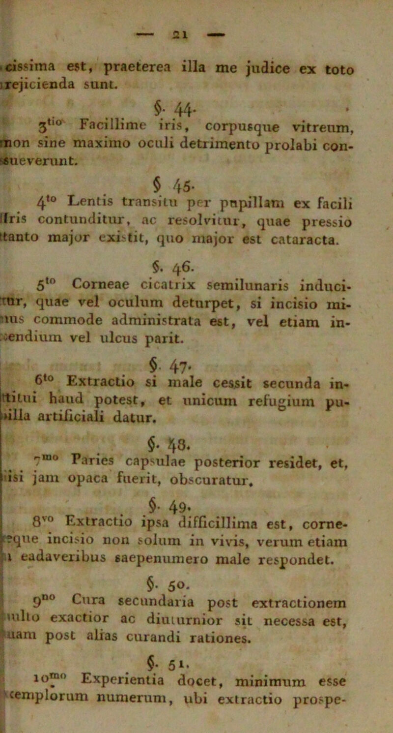 cissima est, praeterea illa me judice ex toto rejicienda sunt. §. 44. 3tl0 Facillime iris, corpusque vitreum, ;non sine maximo oculi detrimento prolabi con- sueverunt. $ 45* 4t0 Lentis transitu per papillam ex facili Ifris contunditur, ac resolvitur, quae pressio (tanto major existit, quo major est cataracta. §. 46. 5to Corneae cicatrix semilunaris induci- rnr, quae vel oculum deturpet, si incisio mi- mis commode administrata est, vel etiam in- cendium vel ulcus parit. . $ 47- 6to Extractio si male cessit secunda in- ttilui haud potest, et unicum refugium pu- ulla artificiali datur. §■ 43. rmo Paries capmlae posterior residet, et, \ isi jam opaca fuerit, obscuratur. §• 49* 8'° Extractio ipsa difficillima est, corne- F?que incisio non solum in vivis, verum etiam 1 eadavenbus saepenumero male respondet. §. 50. 9no Cura secundaria post extractionem |tuito exactior ac diuturnior sit necessa est, uam post alias curandi rationes. §; 51. lor° Experientia docet, minimum esse templorum numerum, ubi extractio prospe-