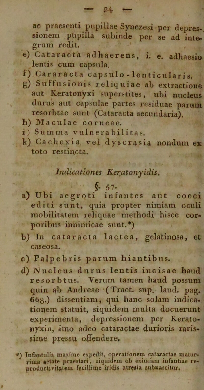 ac praesenti pupillae Synezesi per depres-. sionem pUpilla subinde per se ad inte- grum redit. e) Cataracta adhaerens, i. e. adhaesio lentis cum capsula. f) Cararacta capsulo - lenticularis. g) Suffusionis reliquiae ab extractione aut Keratonyxi superstites, ubi nucleus durus aut capsulae partes residuae parum resorbtae sunt (Cataracta secundaria). h) Maculae corneae. i) Summa vuln era bili tas. k) Cachexia vel dyscrasia nondum ex toto restincta, • ^ Indicationes Keratonyidis. §■ 57- a) Ubi aegroti infantes aut coeci editi sunt, quia propter nimiam oculi mobilitatem reliquae methodi hisce cor- poribus inmmicae sunt.*) b) In cataracta lactea, gelatinosa, et caseosa. c) Palpebris parum hiantibus. d) Nucleus durus lentis incisae haud r esor b tus. Verum tamen haud possum quin ab Andreae (Tract. sup. laud. pag. 668.) dissentiam, qui hanc solam indica- tionem statuit, siquidem multa docuerunt experimenta, depressionem per Kerato- nyxin, imo adeo cataractae durioris raris- sime pressu offendere. Infantuli? maxime expedit, operationem cataractae matur- rima «etate praestari, siquidem ob eximiam infantiae re- prudwctivitatem facillime iridi* atresia subnascitur,