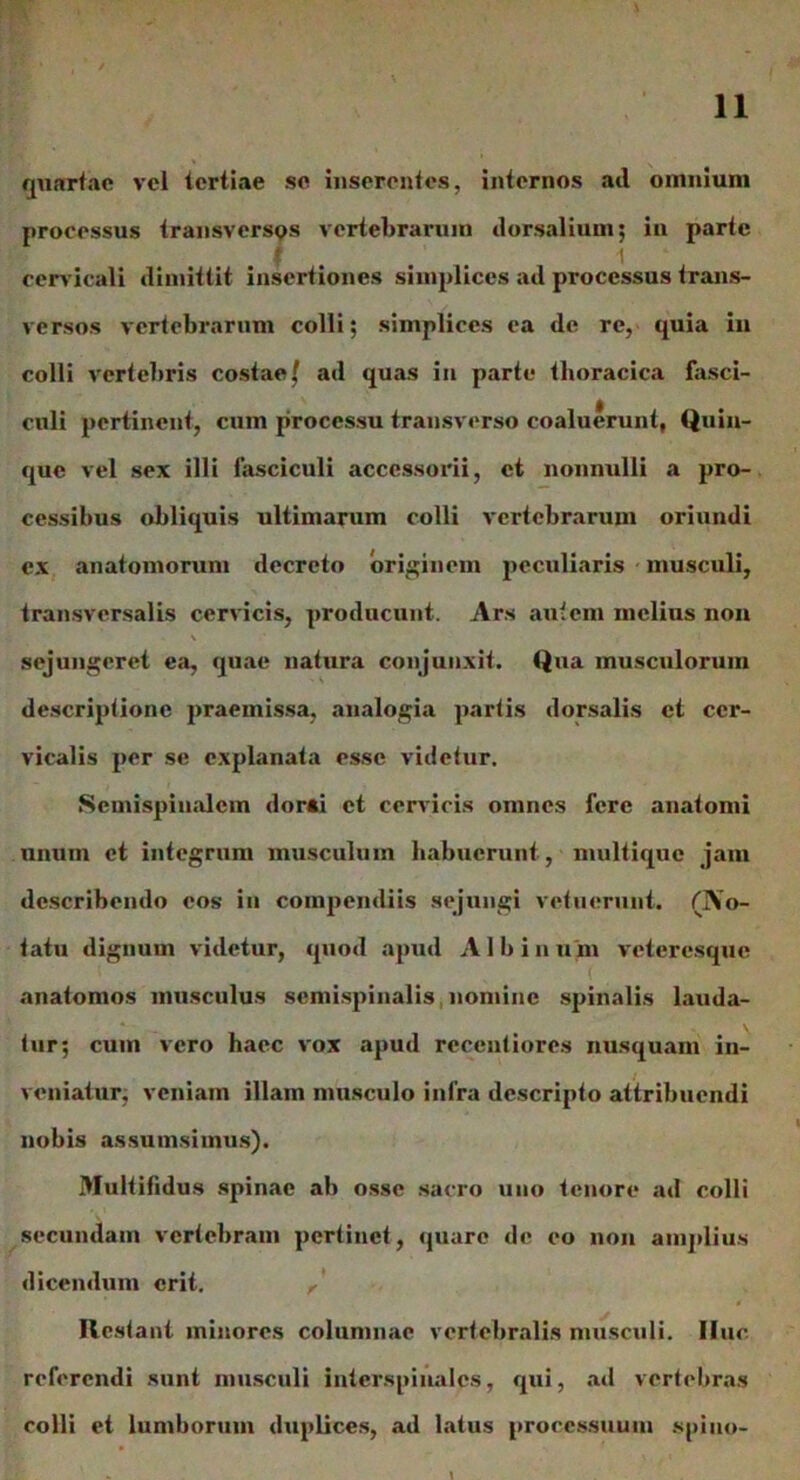 quartae vel tertiae se inserentes, internos ad omnium processus transversos vertebrarum dorsalium; in parte ; . 1 cervicali dimittit insertiones simplices ad processus trans- versos vertebrarum colli; simplices ea de re, quia in colli vertebris costae f ad quas in parte thoracica fasci- culi pertinent, cum processu transverso coaluerunt, Quin- que vel sex illi fasciculi accessorii, et nonnulli a pro- cessibus obliquis ultimarum colli vertebrarum oriundi ex anatomorum decreto originem peculiaris musculi, transversalis cervicis, producunt. Ars autem melius non \ sejungeret ea, quae natura conjunxit. Qua musculorum descriptione praemissa, analogia partis dorsalis et cer- vicalis per se explanata esse videtur. Semispinalem dorsi et cervicis omnes fere anatomi unum et integrum musculum habuerunt, multique jam describendo eos in compendiis sejungi vetuerunt. (No- tatu dignum videtur, quod apud Albinum veteresque anatomos musculus semispinalis nomine spinalis lauda- tur; cum vero haec vox apud rccentiores nusquam in- veniatur, veniam illam musculo infra descripto attribuendi nobis assumsimus). Multifidus spinae ab osse sacro uno tenore ad colli secundam vertebram pertinet, quare de eo non amplius dicendum erit. ^ Restant minores columnae vertebralis musculi. Ifuc referendi sunt musculi interspinales, qui, ad vertebras colli et lumborum duplices, ad latus processuum spiuo-