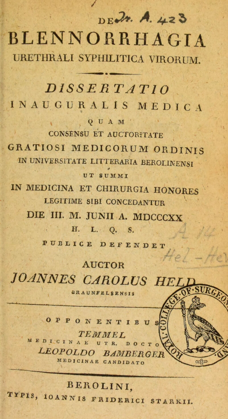 / DE^' A Afi-Z $ BLENNORRHAGIA URETHRALI SYPHILITICA VIRORUM. BISSEPi TATIO INAUGURA LIS MEDICA V quam' CONSENSU ET AUCTORITATE GRATIOSI MEDICORUM ORDINIS IN UNIVERSITATE LITTERARIA BEROLINENSI * UT SUMMI IN MEDICINA ET CHIRURGIA HONORES LEGITIME SIBI CONCEDANTUR DIE III. M. JUNII A. MDCCCXX H. L. Q. S. PUBLICE DEFENDET AUCTOR JOANNES CAROLUS HE / ' 'f €. i ■■ \ •BRAUNFfiLSENSIS I OPPONENTIBU temmel MEDICINAE u t r. DOCTO leopoldo bamberger MEDICINAE candidato berolini, TYPlSj IOANNIS FRIDER1CI STARKII,