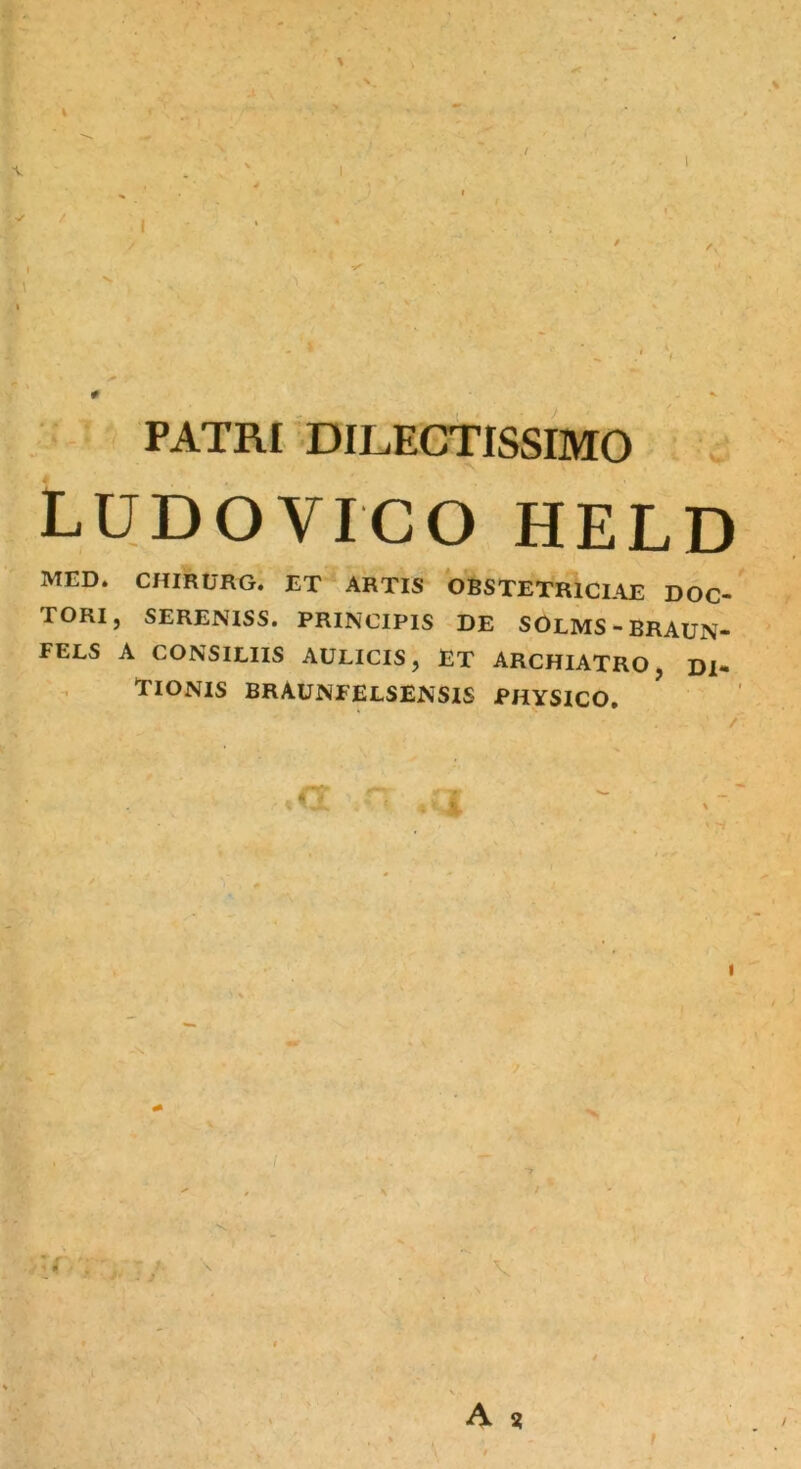 % ' 1 \ * . # PATRI DILECTISSIMO LUDO VICO HELD MED. CHIRURG. ET ARTIS OBSTETRICIAE DOC- TORI, SERENISS. PRINCIPIS DE SOLMS-BRAUN- FELS A CONSILIIS AULICIS, ET ARCHIATRO, DI- VIONIS BRAUNFELSENSIS PHYSICO. A *