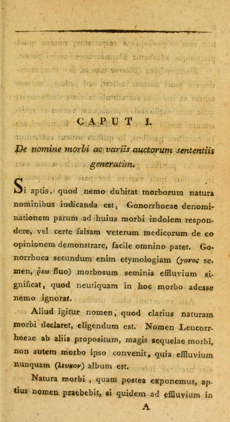 T-*— V C A PUT I jr De nomine morbi ac variis auctorum sententiis A tis, quod nemo dubitat morborum natura nominibus iud-icanda est, Gonorrhoeae denomi» nationem parum ad huius morbi indolem respon- dere, vel certe falsam veterum medicorum de eo opinionem demonstrare, facile omnino patet. Go- norrhoea secundum enim etymologiam (yovos se- men, gea fluo) morbosum seminis effluvium si- gnificat, quod neutiquam in hoc morbo adesse nemo ignorat. Aliud igitur nomen, quod clarius naturam morbi declaret, eligendum est. Nomen I,eucorr- hoeae ab aliis propositum, magis sequelae morbi, non autem morbo ipso convenit, quia effluvium Jiunquam (Itvxor) album est. Natura morbi , quam postea exponemus, ap- tius nomen, praebebit, si quidem ad effluvium in generatun A