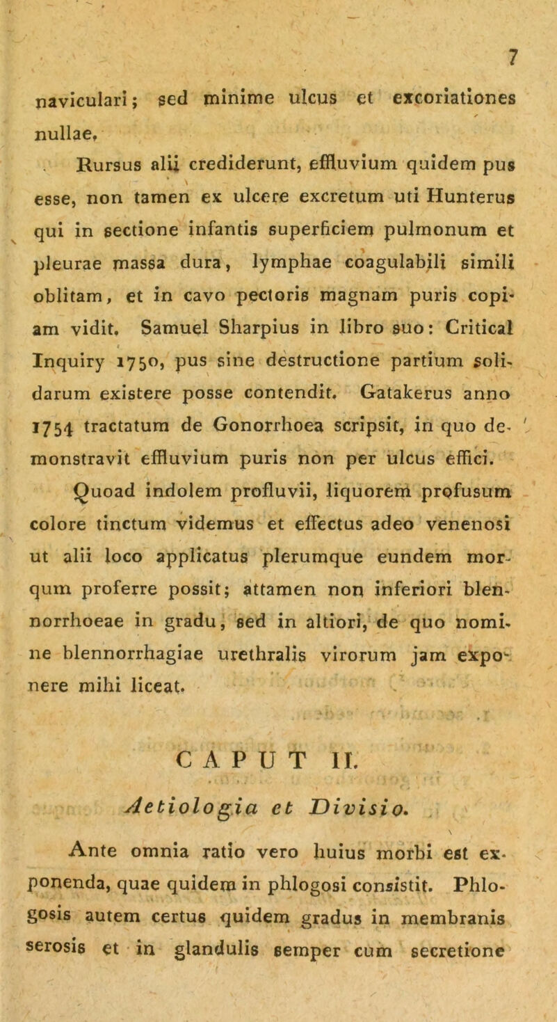 naviculari; sed minime ulcus et excoriationes nullae. Rursus alii crediderunt, effluvium quidem pus esse, non tamen ex ulcere excretum uti Hunterus qui in sectione infantis superficiem pulmonum et pleurae massa dura, lymphae coagulabili simili oblitam, et in cavo pectoris magnam puris copi- am vidit. Samuel Sharpius in libro suo: Critical Inquiry 1750, pus sine destructione partium soli- darum existere posse contendit. Gatakerus anno 1754 tractatum de Gonorrhoea scripsit, in quo de- ' monstravit effluvium puris non per ulcus effici. Quoad indolem profluvii, liquorem profusum colore tinctum videmus et effectus adeo venenosi ut alii loco applicatus plerumque eundem mor- quin proferre possit; attamen non inferiori blen- norrhoeae in gradu, sed in altiori, de quo nomi- ne blennorrhagiae urethralis virorum jam expow nere mihi liceat. CAPUT II. Aetiologia ct Divisio. Ante omnia ratio vero huius morbi est ex* ponenda, quae quidem in phlogosi consistit. Phlo- gosis autem certus quidem gradus in membranis serosis et in glandulis semper cum secretione