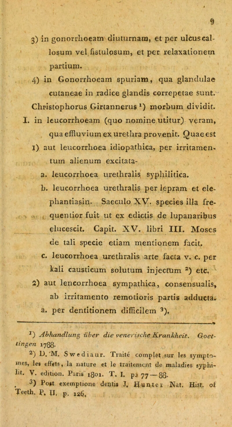3) in gonorrhoeam diuturnam, et per ulcus cal- losum vel fistulosum, et per relaxationem partium. 4) in Gonorrhoeam spuriam, qua glandulae cutaneae in radice glandis correpetae sunt. Christophorus Girtannerus *) morhum dividit. X. in leucorrhoeam (quo nomine utitur) veram, qua effluvium ex urethra provenit. Quae est \ 3) aut leucorrhoea idiopathica, per irritamen- tum alienum excitata- a. leucorrhoea urethralis syphilitica. b. leucorrhoea urethralis per lepram et ele- phantiasin. Saeculo XV. species illa fre- quentior fuit ut ex edictis de lupanaribus elucescit. Capit. XV. libri III. Moses de tali specie etiam mentionem facit. c. leucorrhoea urethralis arte facta v. c. per kali causticum solutum injectum 2) etc, 2) aut lencorrhoea sympathica, consensualis, ab irritamento remotioris partis adducta. a. per dentitionem difficilem 3). ~ - ■ ■ ■ - ■ ■ ■ ■■ J) Abhandlung Uber die venerische Krankheit. Goet- tingen 1788. 2) D.'M. Swediaur. Traite complet sur les sympto- iTies, les effets, la nature et le traitemcnt de maladies syphi- ht. V. edition. Paris 1801. T. I. p4 77 — 88- . 3) Po#1 exemptione dentis J, flunter Nat. Hist. of Teeth. P, JI, p.