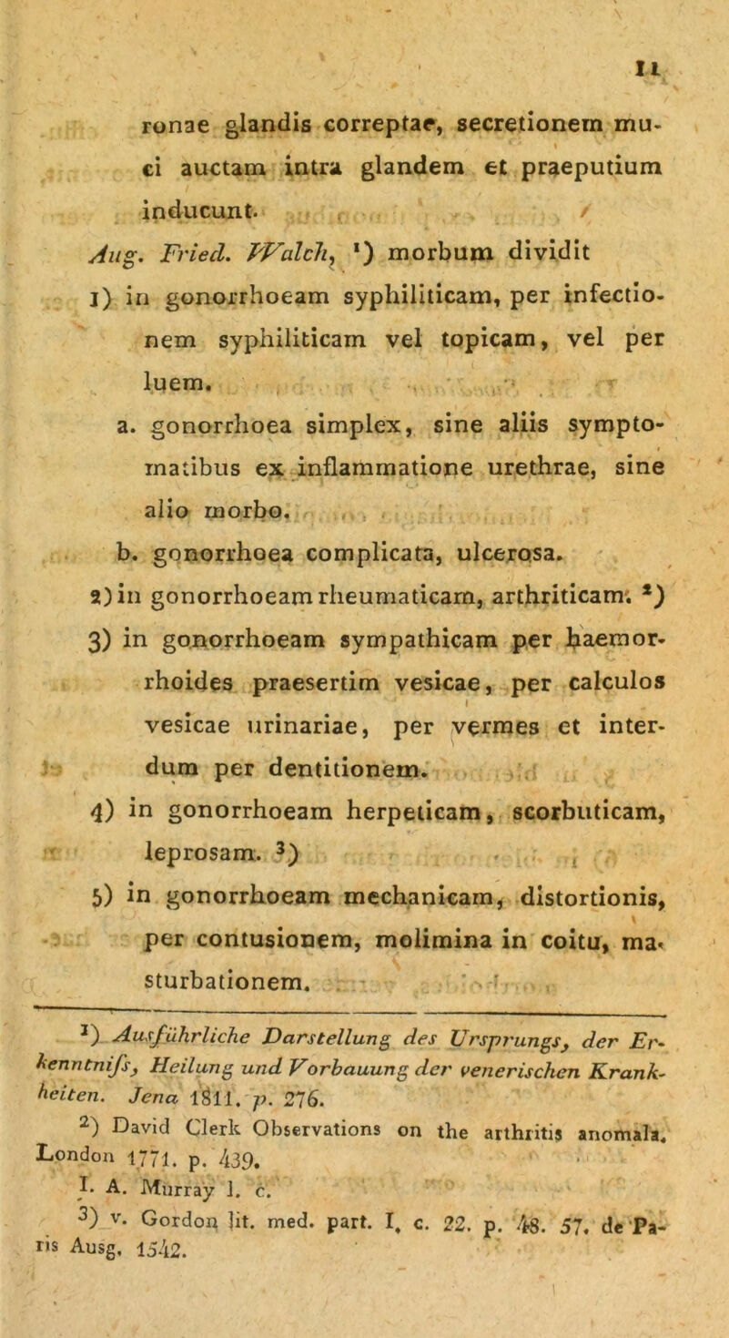 I u ' \ ronae glandis correpta?, secretionem mu- 1 ’ % '' ci auctam intra glandem et praeputium inducunt. / Aug. FriecL. FValcli, *) morbum dividit 1) in gonorrhoeam syphiliticam, per infectio- nem syphiliticam vel topicam, vel per luem. a. gonorrhoea simplex, sine aliis sympto- matibus ex inflammatione urethrae, sine alio morbo. b. gonorrhoea complicata, ulcerosa. 2) in gonorrhoeam rheumaticam, arthriticam. *) 3) in gonorrhoeam sympathicam per haemor- rhoides praesertim vesicae, per calculos 'J l ■- vesicae urinariae, per vermes et inter- dum per dentitionem. * 4) in gonorrhoeam herpeticam, scorbuticam, leprosam. * 2 3) 5) in gonorrhoeam mechanicam, distortionis, \ per contusionem, molimina in coitu, ma< sturbationem. J) Ausfuhrliche Darstellung des Ursprungs, der Er- kenntnifs, Heilung und Vorbauung der venerischen Krank- heiten. Jena lgll. p. 276. 2) David Clerk Observations on the arthritis anomala. London 1771. p.'439. J* A. Mnrray 1. c. 3) v. Gordon lit. med. part. I, c. 22. p. 46. 57. de Pa- ris Ausg. 1542.