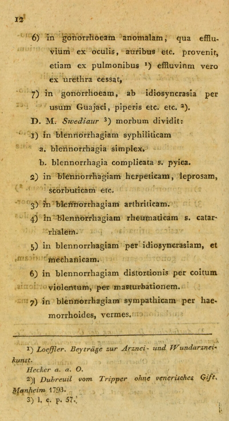 6) in gonorrhoeam anomalam, qua efflu- vium ex oculis, auribus etc. provenit, etiam ex pulmonibus *) effluvinm vero 1 » » n ' i ex urethra cessat, 7) i gonorrhoeam, ab idiosyncrasia per usum Guajaci, piperis etc. etc. 3). I). M. Swediaur 3) morbum dividit: 1) in blennorrhagiam syphiliticam n. blennorrhagia simplex* b. blennorrhagia complicata s. pyica. 2) in blennorrhagiam herpeticam, leprosam, scorbuticam etc. 3) i®n blennorrhagiam arthriticam. 4) In blennorrhagiam rheumaticam s. catar- rhalem. 5) in blennorrhagiam per idiosyncrasiam, et mechanicam. 6) in blennorrhagiam distortionis per coitum violentum, per masturbationern. 7) in blennorrhagiam sympathicam per hae- morrhoides, vermes. Loeffler. Bey trage zur ytrznei- und JVundarznei- kunst. < Hccker a. a. O. 2) j Dubreuil vom Tripper olme venerischex tylanhcim 1793. 3) 1, c. p. 57.,’ t i