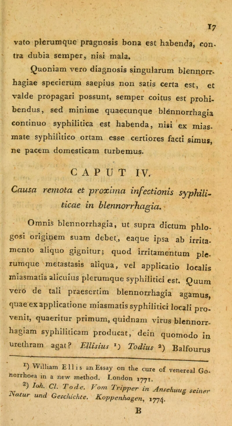 vato plerumque pragnosis bona est habenda, con. tra dubia semper, nisi mala* Quoniam vero diagnosis singularum blennorr- hagiae speci erum saepius non satis certa est, et i valde propagari possunt, semper coitus est prohi- bendus, sed minime quaecunque blennorrhagia continuo syphilitica est habenda, nisi ex mias- mate syphilitico ortam esse certiores facti simus, ne pacem domesticam turbemus. CAPUT IV. Causa remota et -proxima infectionis syphili- ticae in blennorrhagia. Omnis blennorrhagia, ut supra dictum phlo- gosi originem suam debet., eaque ipsa ab irrita- mento aliquo gignitur; quod irritamentum ple- rumque metastasis aliqua, vel applicatio localis miasrnatis alicuius plerumque syphilitici est. Quum vero de tali praesertim blennorrhagia agamus, quae ex applicatione miasrnatis syphilitici locali pro- venit, quaeritur primum, quidnam virus blennorr- hagiam syphiliticam producat, dein quomodo in urethram agat P EUisius 0 Todius *) Balfourus ^ William Eliis an Essay on the cure of venereal Go- norrhoea in a new method. London 1771. 2) loti. Cl. T ode. Vom Tripper in Ansehuug se in er iyertur und Geschichte. Koppenhagen, 1774. B