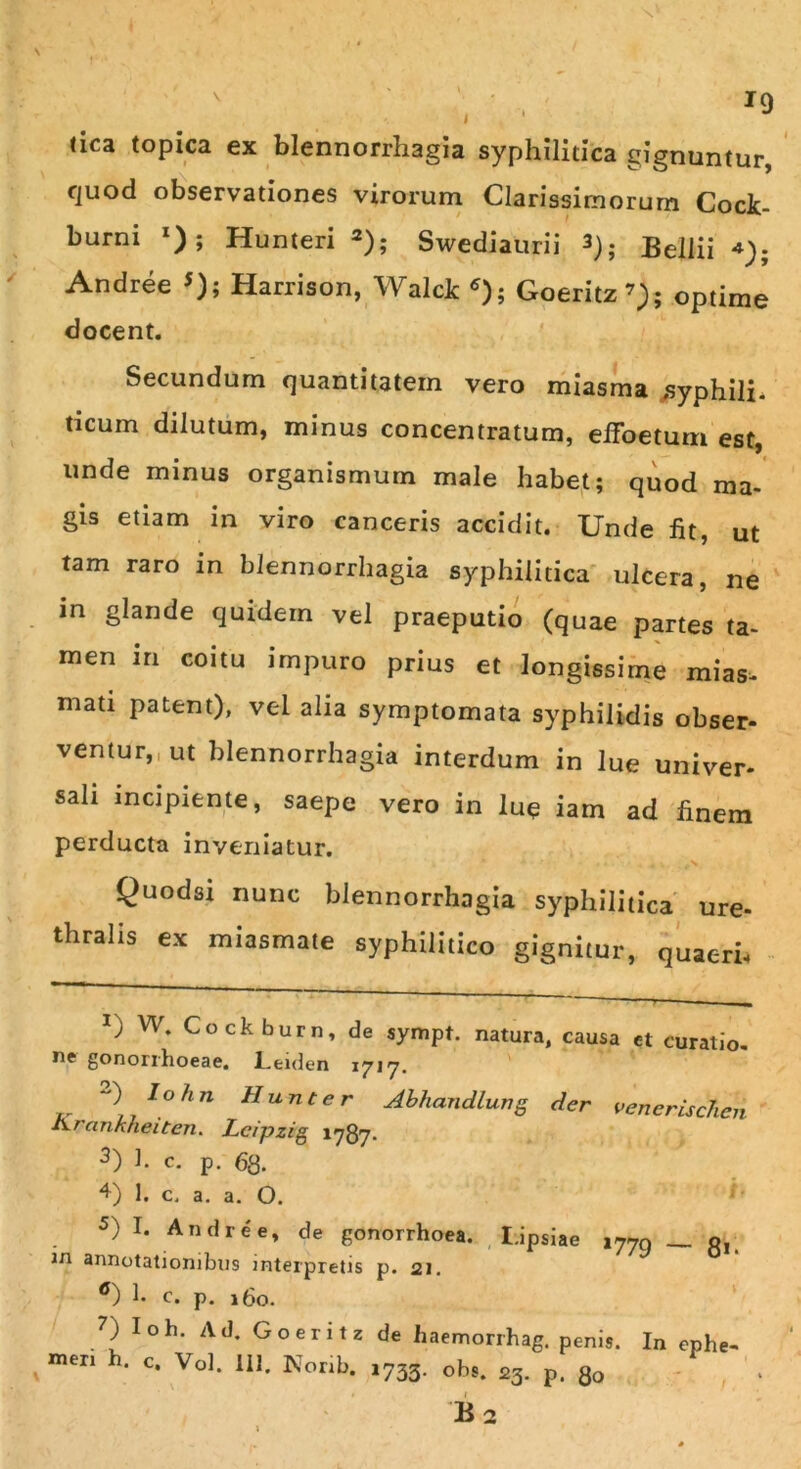 tica topica ex blennorrhagia syphilitica gignuntur, quod observationes virorum Clarissimorum Cock- burni *); Hunteri * 1 2 3 4); Swediaurii 3); Bellii Andree 5); Harrison, Walck 6); Goeritz7); optime docent. Secundum quantitatem vero miasma syphili- ticum dilutum, minus concentratum, effoeturn est, unde minus organismum male habet; quod ma- gis etiam in viro canceris accidit. Unde fit, ut tam raro in blennorrhagia syphilitica ulcera, ne in glande quidem vel praeputio (quae partes ta- men in coitu impuro prius et longissime mias, mati patent), vel alia symptomata syphilidis obser- ventur, ut blennorrhagia interdum in lue univer- sali incipiente, saepe vero in lue iam ad finem perducta inveniatur. * < * - ,.N Quodsi nunc blennorrhagia syphilitica ure- thralis ex miasmate syphilitico gignitur, quaeri- ” ' - ■> — 1) W* Cockburn, de sympt. natura, causa et curatio, ne gonorrhoeae. Leiden 1717. ~) Io hn Hunter Abhandlung der venerisclicn Arankheiten. Lcipzig 1787- 3) h c. p. 68- 4) 1. c. a. a. O. 5) I. Andree, de gonorrhoea. I.ipsiae 177q — o, in annotationibus interpretis p. 21. 6) b c. p. 180. 7) Ioh. Ad. Go erit 2 de haemorrhag. penis. In ephe- meri h. c. Vol. 111. Norib. 1733. obs. 23. p. Q0 b2