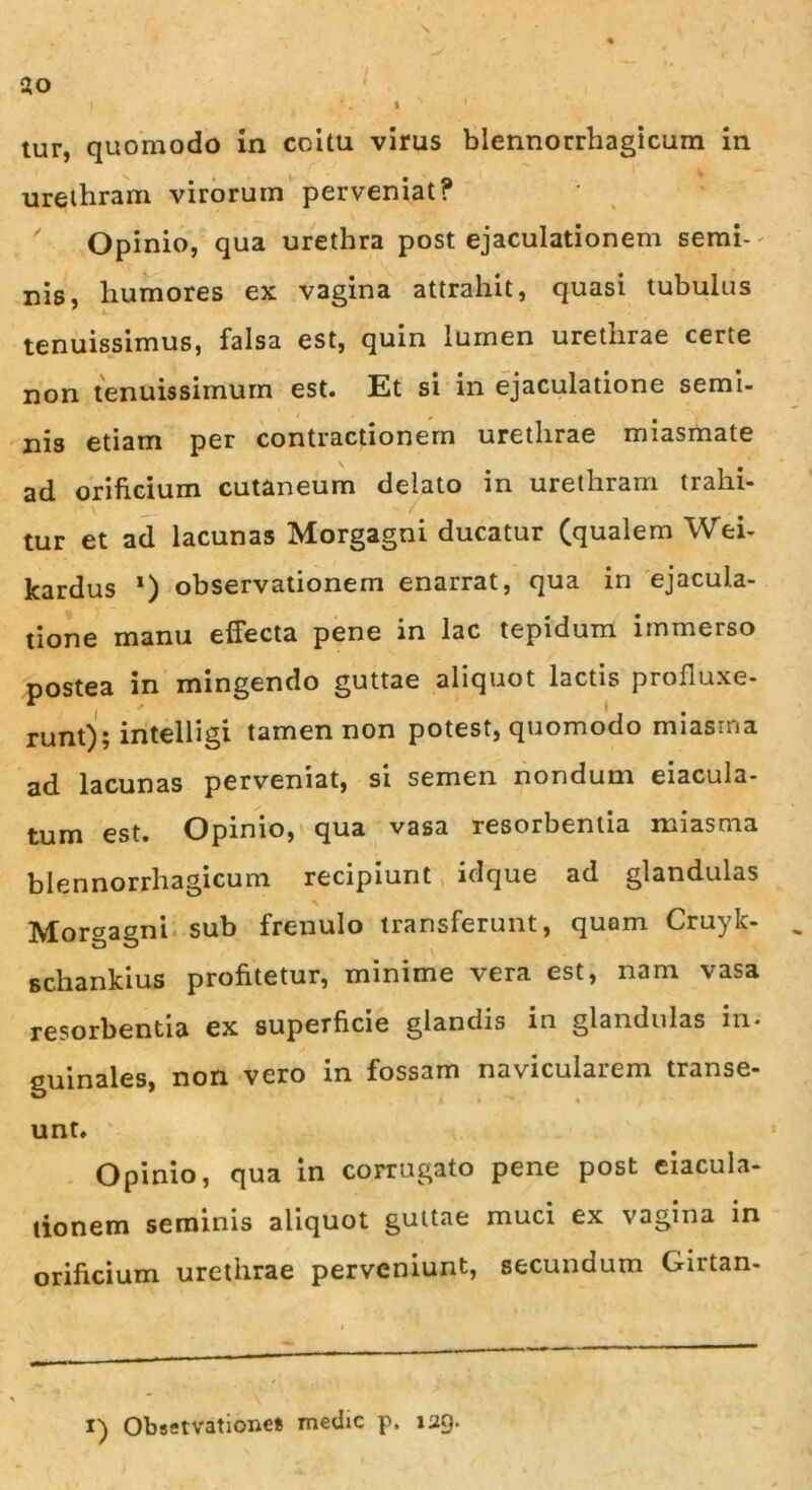 \ ao » *. i 1 tur, quomodo in coitu virus blennorrhagicum in urethram virorum perveniat? Opinio, qua urethra post ejaculationem semi- nis, humores ex vagina attrahit, quasi tubulus tenuissimus, falsa est, quin lumen urethrae certe non tenuissimum est. Et si in ejaculatione semi- nis etiam per contractionem urethrae miasmate ad orificium cutaneum delato in urethram trahi- tur et ad lacunas Morgagni ducatur (qualem Wei- kardus *) observationem enarrat, qua in ejacula- tione manu effecta pene in lac tepidum immerso postea in mingendo guttae aliquot lactis profluxe- runt); intelligi tamen non potest, quomodo miasma ad lacunas perveniat, si semen nondum eiacula- tum est. Opinio, qua vasa resorbentia miasma blennorrhagicum recipiunt idque ad glandulas Morgagni sub frenulo transferunt, quam Cruyk- schankius profitetur, minime vera est, nam vasa resorbentia ex superficie glandis in glandulas in- guinales, non vero in fossam navicularem transe- unt. Opinio, qua in corrugato pene post eiacula- lionem seminis aliquot guttae muci ex vagina in orificium urethrae perveniunt, secundum Girtan- i) Observatione* medie p. 129.
