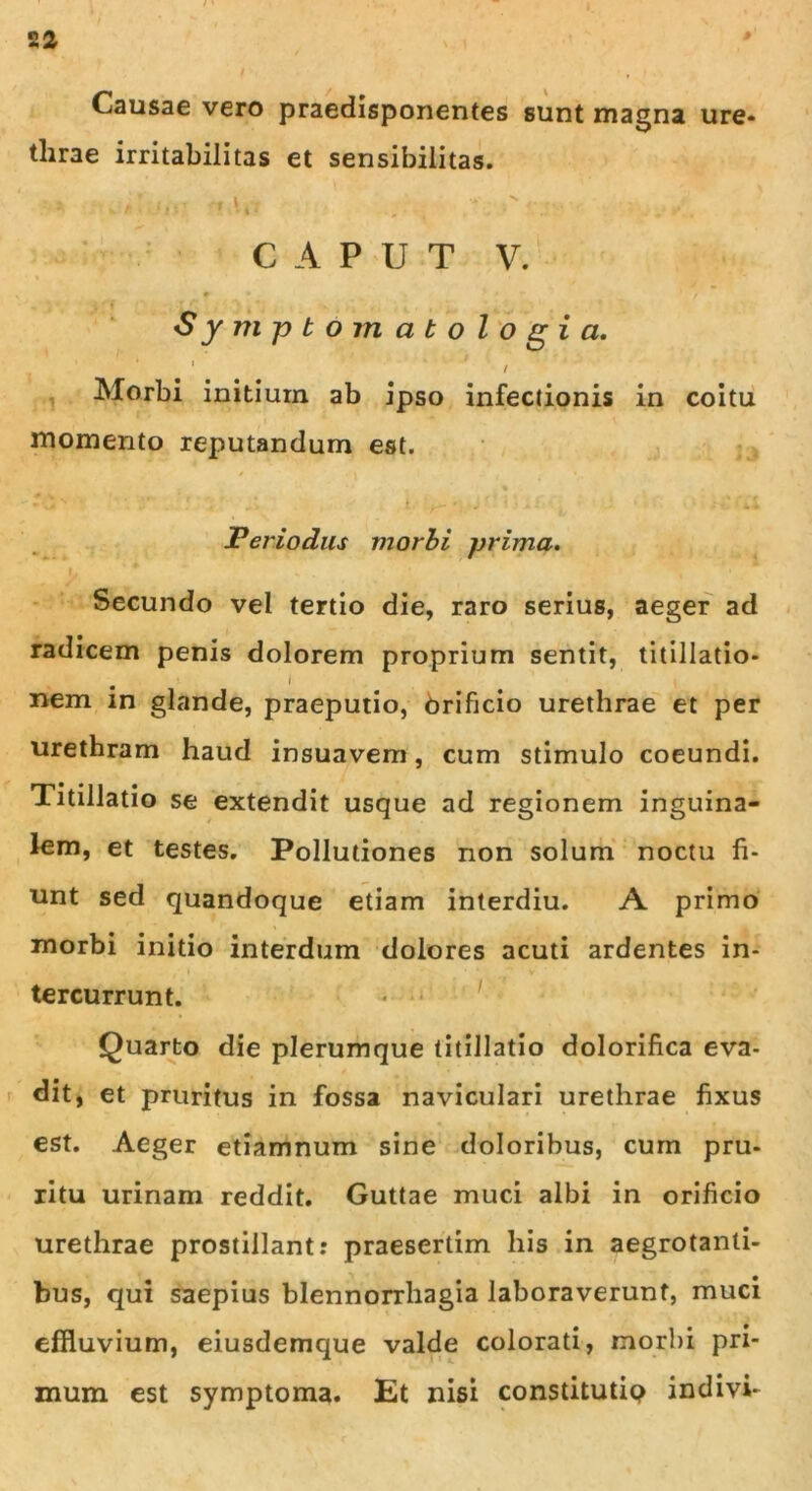 Causae vero praedisponentes sunt magna ure* tlirae irritabilitas et sensibilitas. * V fi l} * l * ■ * 5 . + ■* .« • CAPUT V. f • / Sym ptomatologi a. 1 / Morbi initium ab ipso infectionis in coitu momento reputandum est. Feriodus morbi prima. Secundo vel tertio die, raro serius, aeger ad radicem penis dolorem proprium sentit, titillatio* , . ’ i i ; | nem in glande, praeputio, Orificio urethrae et per urethram haud insuavem, cum stimulo coeundi. Titillatio se extendit usque ad regionem inguina- lem, et testes. Pollutiones non solum noctu fi- unt sed quandoque etiam interdiu. A primo morbi initio interdum dolores acuti ardentes in- tercurrunt. Quarto die plerumque titillatio dolorifica eva- dit, et pruritus in fossa naviculari urethrae fixus est. Aeger etiamnum sine doloribus, cum pru- ritu urinam reddit. Guttae muci albi in orificio urethrae prostillant: praesertim his in aegrotanti- bus, qui saepius blennorrhagia laboraverunt, muci effluvium, eiusdemque valde colorati, morbi pri- mum est symptoma. Et nisi constitutip indivi-