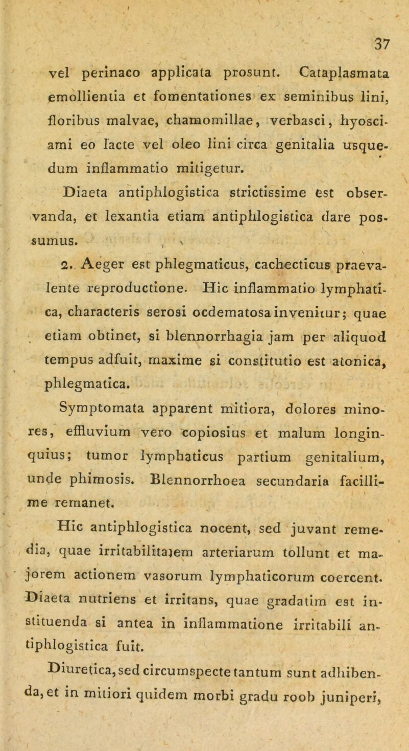 vel perinaeo applicata prosunt. Cataplasmata emollientia et fomentationes ex seminibus lini, floribus malvae, chamomillae, verbasci, hyosci- ami eo lacte vel oleo lini circa genitalia usque- — 0 dum inflammatio mitigetur. Diaeta antiphlogistica strictissime est obser- vanda, et lexantia etiam antiphlogistica dare pos- sumus. , > i~ v 2. Aeger est phlegmaticus, cachecticus praeva- lente reproductione. Hic inflammatio lymphati- ca, characteris serosi oedematosa invenitur; quae etiam obtinet, si blennorrhagia jam per aliquod tempus adfuit, maxime si constitutio est atonica, phlegmatica. Symptomata apparent mitiora, dolores mino- res, effluvium vero copiosius et malum longin- quius; tumor lymphaticus partium genitalium, unde phimosis. Blennorrhoea secundaria facilli- me remanet. Hic antiphlogistica nocent, sed juvant reme- dio, quae irritabilitajem arteriarum tollunt et ma- jorem actionem vasorum lymphaticorum coercent. Diaeta nutriens et irritans, quae gradatim est in- stituenda si antea in inflammatione irritabili an- tiphlogistica fuit. Diuretica, sed circumspecte tantum sunt adhiben- da, et in mitiori quidem morbi gradu roob juniperi,