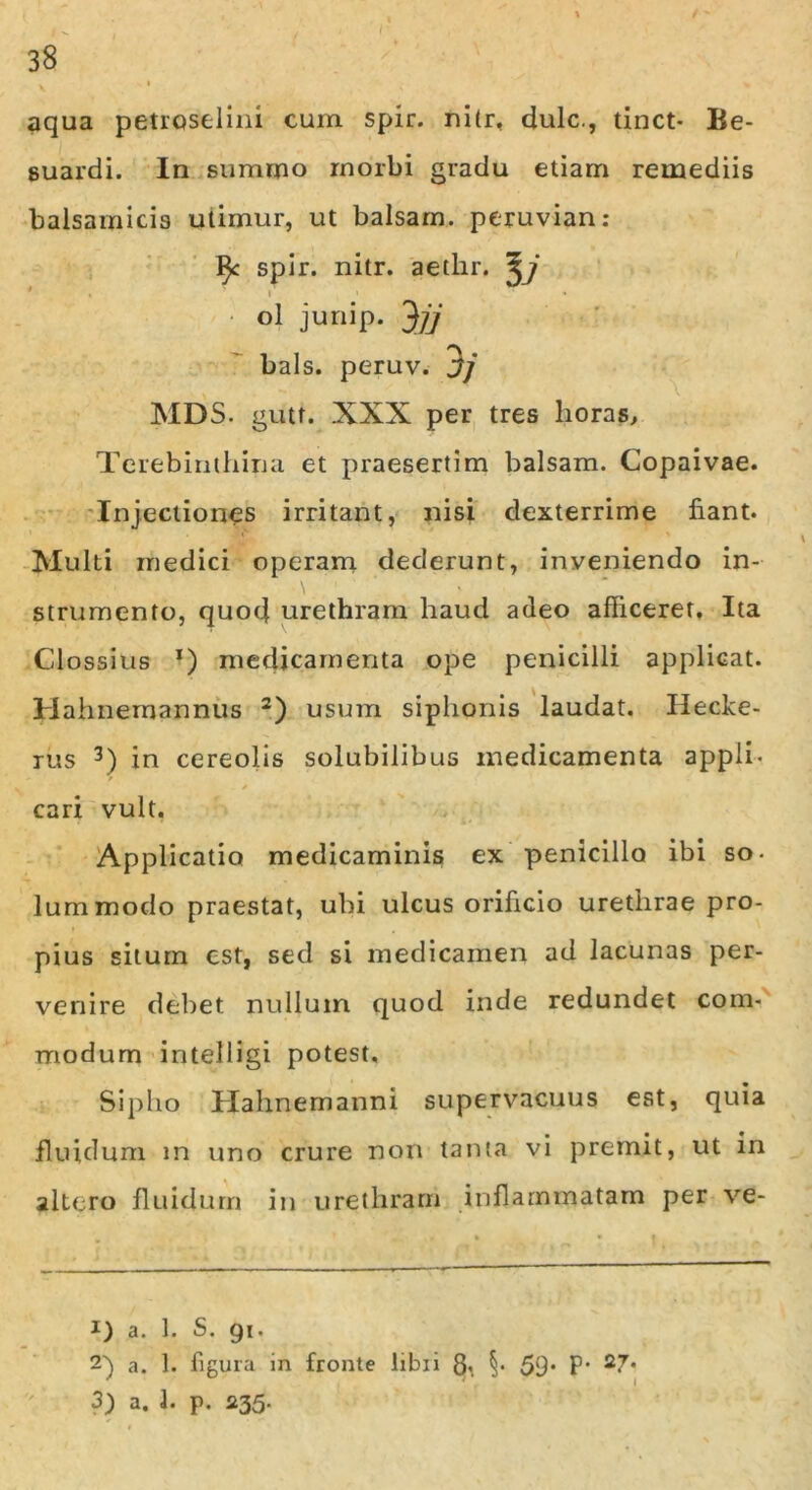 aqua petroselini cum spir. nitr, dulc., tinct- Be- suardi. In summo morbi gradu etiam remediis balsarnicis utimur, ut balsam. peruvian: spir. nitr. aetlir. ^j « i ' • ol junip. 3jj bals. peruv. Jj MDS. gutt. XXX per tres lioras. Terebinthina et praesertim balsam. Copaivae. Injectiones irritant, nisi dexterrime fiant. Multi medici operam dederunt, inveniendo in- strumento, quod urethram haud adeo afficeret. Ita Clossius x) medicamenta ope penicilli applicat. Hahnemannus i) 2) usum siphonis laudat. Hecke- rus 3) in cereolis solubilibus medicamenta appli- cari vult. Applicatio medicaminis ex penicillo ibi so- lummodo praestat, ubi ulcus orificio urethrae pro- pius situm est, sed si medicamen ad lacunas per- venire debet nullum quod inde redundet com- modum intelligi potest. Sipho Hahnemanni supervacuus est, quia fluidum m uno crure non tanta vi premit, ut in altero fluidum in urethram inflammatam per ve- i) a. 1. S. gi. 2} a. 1. figura in fronte libi i 8, §• 59* P’ 3) a. 1. p. 235‘