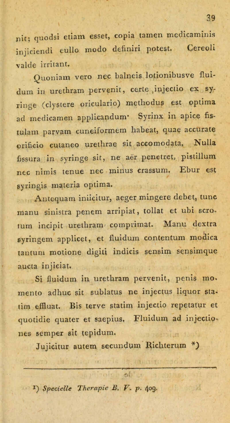 nit; quodsi etiam esset, copia tamen medicaminis injiciendi eullo modo definiri potest. Cereoli valde irritant. Quoniam vero nec balneis lotionibusve flui- dum in. urethram pervenit, certe ^injectio ex sy- ringe fclystere oriculario^ methodus est optima aci medicamen applicandum* Syrinx in apice fis- tulam parvam cuneiformem habeat, quae accurate orificio cutaneo urethrae sit accomodata, Nulla fissura in syringe sit, ne aer penetret pistillum nec nimis tenue nec minus crassum. Fbur est syringis materia optima. Antequam iniicitur, aeger mingere debet, tunc manu sinistra penem arripiat, tollat et ubi scro- tum incipit urethram' comprimat. Manu dextra syringem applicet, et fluidum contentum modica tantum motione digiti indicis sensim sensimque aucta injiciat, Si fluidum in urethram pervenit, penis mo. mento adhuc sit sublatus ne injectus liquor sta- tim effluat. Bis terve statim injectio repetatur et quotidie quater et saepius. Fluidum ad injectio- nes semper sit tepidum. Jujicitur autem secundum Richterum *) J) $pecielle Thcrapie B. V. p. 409.