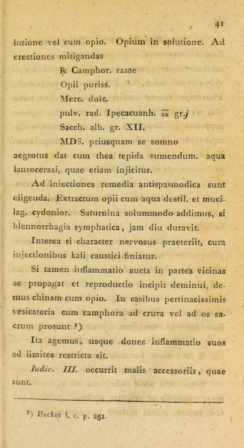 lutlone vel curn opio. Opium in solutione. Ad erectiones mitigandas l)c Camphor. rasae Opii purisS. Mere. dulc. pulv. rad. Ipecacuanh. aa gr,j Sacch. alb. gr. XII, MDS. priusquam se somno aegrotus dat cum thea tepida sumendum, aqua laurocerasi, quae etiam injicitur. ' s # Ad iniectiones remedia antispasmodica sunt eligeuda. Extractum opii cum aqua destil. et muci- lag. cydonior. Saturnina solummodo addimus, si blennorrhagia symphatica, jam diu duravit. Interea si character nervosus praeteriit, cura injectionibus kali caustici finiatur. Si tamen inflammatio aucta in partes vicinas se propagat et reproductio incipit deminui, de- mus chinam cum opio. In casibus pertinacissimis vesicatoria curn campliora ad crura vel ad os sa- crum prosunt x) Ita agemus, usque donec inflammatio suos ad limites restricta sit. Indic. III. occurrit malis accessoriis, quae sunt. Z) Hecker 1. c. p. 251.