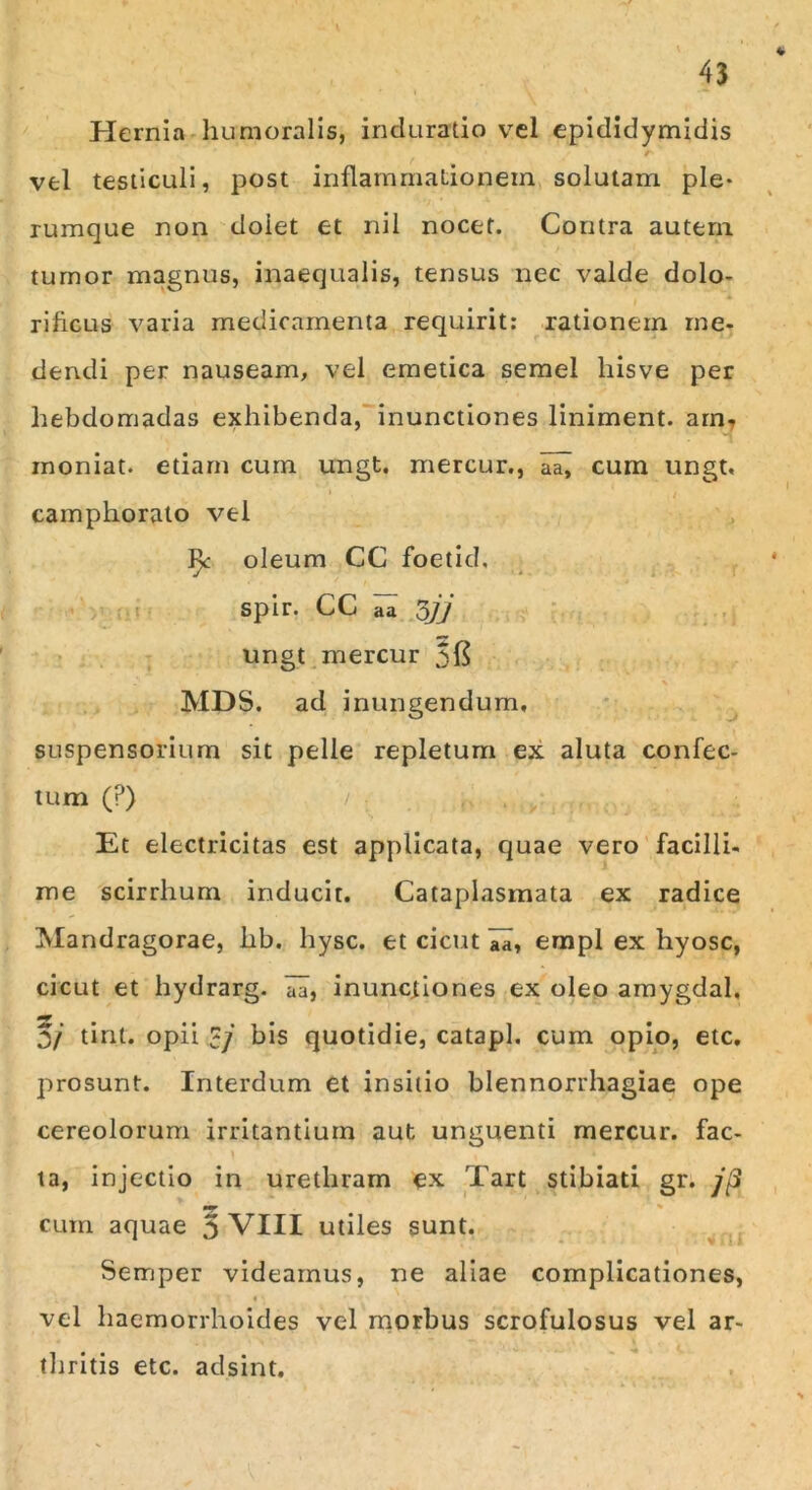 Hernia humoralis, induratio vel epididymidis / vel testiculi, post inflammationem solutam ple- rumque non dolet et nil nocet. Contra autem tumor magnus, inaequalis, tensus nec valde dolo- riflcus varia medicamenta requirit: rationem me- dendi per nauseam, vel emetica semel hisve per hebdomadas exhibenda, inunctiones liniment. am, moniat. etiam cum ungt. rnercur., aa^ cum ungt. camphorato vel oleum CC foetid. ‘ spir. CC aa 377 ungt rnercur 51$ MDS. ad inungendum, suspensorium sit pelle repletum ex aluta confec- tum (P) Et electricitas est applicata, quae vero facilli- me scirrhum inducit. Cataplasmata ex radice Mandragorae, hb. hysc. et cicut lii, empl ex hyosc, cicut et hydrarg. aa, inunctiones ex oleo amygdal. 3/ tint. opii cj bis quotidie, catapl. cum opio, etc. prosunt. Interdum et insitio blennorrhagiae ope cereolorum irritantium aut unguenti rnercur. fac- ta, injectio in urethram ex Tart stibiati gr. jp cum aquae 5 VIII utiles sunt. Sernper videamus, ne aliae complicationes, vel haemorrhoides vel morbus scrofulosus vel ar- thritis etc. adsint.