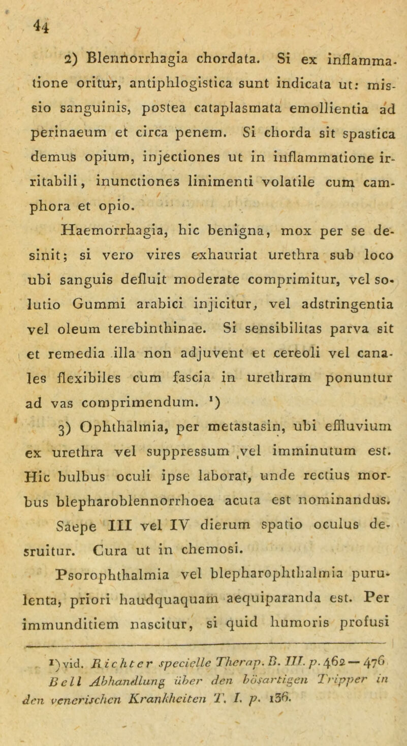 tione oritur, antiphlogistica sunt indicata ut: mis- sio sanguinis, postea cataplasmata emollientia ad perinaeum et circa penem. Si chorda sit spastica demus opium, injectiones ut in inflammatione ir- ritabili, inunctiones linimenti volatile cum cam- ■ / phora et opio. i Haemorrhagia, hic benigna, mox per se de- sinit; si vero vires exhauriat urethra sub loco ubi sanguis defluit moderate comprimitur, vel so- lutio Gummi arabici injicitur, vel adstringentia vel oleum terebinthinae. Si sensibilitas parva sit et remedia illa non adjuvent et cereoli vel cana- les flexibiles cum fascia in urethram ponuntur ad vas comprimendum. *) 3) Ophthalmia, per metastasin, ubi effluvium ex urethra vel suppressum ,vel imminutum est. Hic bulbus oculi ipse laborat, unde rectius mor- bus blepharoblennorrhoea acuta est nominandus. Saepe III vel IV dierum spatio oculus de- sruitur. Cura ut in chemosi. Psorophthalmia vel blepharophthalmia puru- lenta, priori haudquaquam aequiparanda est. Per immunditiem nascitur, si quid humoris profusi vid. R ic ht c r spcciellc Therap. 15. III. p. 462 — 47^ Bell jibhandlung 'uber den bofartigen Iripper in A en vencrischcn Krankheiten T. I. p- i5b.
