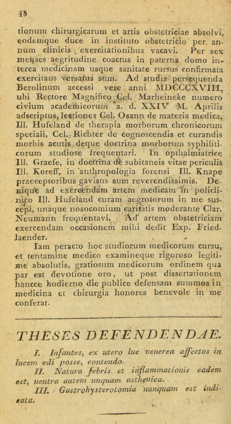 4S tionum chirurgicarum et artis obstetriciae absolvi, eodtmque duce in instituto obstetricio per an- num clinicis \ exercitationibus vacavi. Per sex menses aegritudine coactus in paterna domo in- terea medicinam usque sanitate rursus confirmata exercitans versatu^ sum. Ad studia persequenda Berolinum accessi vere anni MDCCCXVIIi, ubi Rectore Magnifico Gei. Marheineke numero civium acaderhicorum a. d. XXIV M. Aprilis adseriptus, lectiones Cei. Osann de materia medica, 111. Hufeland de therapia morborum chronicorum speciali, Ceh. Richter de cognoscendis et curandis morbis acutis deque doctrina morborum syphiliti- corum studiose frequentari. In opthalmiatrke IU. Graefe, in doctrina dh subitaneis vitae periculis 111. KorefF, in 'anthropologia forensi 111. Knape praeceptoribus gavisus sum reverendissimis. De- nique ad exerefendam artem medicam in policli- nifo Hl. Hufeland curam aegrotorum in me sus- cepi, unaque nosocomium caritatis moderante CJar. Neumann frequentavi.,.* Ad artem obstetriciam exercendam occasionem mihi dedit Exp. Fried- Jaender. .. - I.am peracto hoc studiorum medicorum cursu, et tentamine medico examineque rigoroso legiti- me absolutis, gratiosum medicorum ordinem qua par est devotione oro, ut post dissertationem hancce hodierno die publice defensam summos in medicina et chirurgia honores benevole in me conferat. THESES DEFENDENDAE. I. Infantes, ex utero lue venerea affectos in lucem edi posse, contendo. II. Natura febris et inflammationis eadem est, neutra autem unquam asthenica. III; Gastrohysterotomia 'nunquam est iudi- eata. \