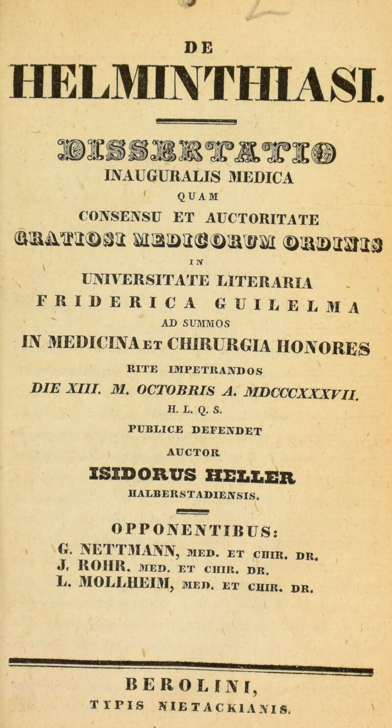 HELMINTHIASI. IAAUGURALIS MEDICA QUAM COASEASU ET AUCTORITATE X N N universitate eiteraria FRIDERICA GUILEEMA AD SUMMOS IN MEDICINA et CHIRURGIA IIONORES BITE IMPETKASDOS DIE XIII. M. OCTOBRIS A. MDCCCXXXVII. H. L. Q. s. PUBLICE DEFENDET AUCTOR ISIDORUS HELLSR HALBERSTADIENSIS. OPPONENTIBUS: i G. AETTMAAA, med. et ciiir. dr. J» ROHR. MED. et chir. dr. Ii. MOLEHEIM, MED. ET CIIIR. DR. berouni,