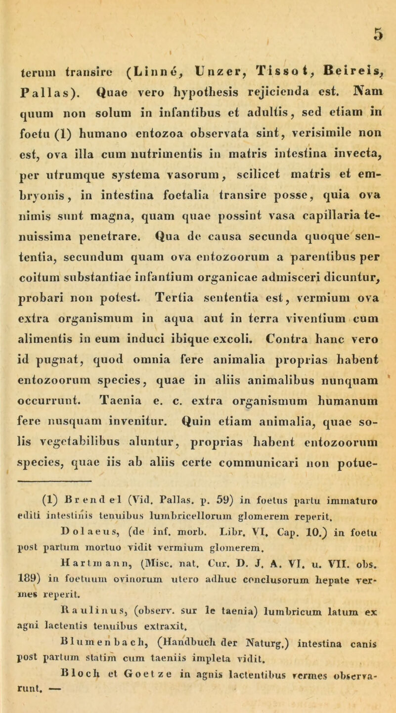 teruni transire (Limi e, Unzer, Tissat, Beireis, Pallas). Quae vero hypothesis rejicienda est. Nam quum non solum in infantibus et adultis, sed etiam in foetu (1) humano entozoa observata sint, verisimile non i est, ova illa cum nutrimentis in matris intestina invecta, per utrumque systema vasorum, scilicet matris et em- bryonis , in intestina foetalia transire posse, quia ova nimis sunt magna, quam quae possint vasa capillaria te- nuissima penetrare. Qua de causa secunda quoque sen- tentia, secundum quam ova cntozoorum a parentibus per coitum substantiae infantium organicae admisceri dicuntur, probari non potest. Tertia sententia est, vermium ova extra organismum in aqua aut in terra viventium cum alimentis in eum induci ibique excoli. Contra hanc vero id pugnat, quod omnia fere animalia proprias habent entozoorum species, quae in aliis animalibus nunquam occurrunt. Taenia e. c. extra organismum humanum fere nusquam invenitur. Quin etiam animalia, quae so- lis vegetabilibus aluntur, proprias habent entozoorum species, quae iis ab aliis certe communicari non potue- (1) B ren dei (Vid. Pallas, p. 59) in foetus partu immaturo etliti intestinis tenuibus lumbricelloruin glomerem reperit. Dolaeus, (de inf. morb. Libr, VI. Cap. 10.) in foetu pmst partum mortuo vidit vermium glomerem. Hartmann, (Misc. nat. Cur. D. J. A. VI. u. VII. obs. 189) in foetuuin ovinorum utero adliuc conclusorum hepate ver- mes reperit. Raulinus, (observ. sur le taenia) lumbricum latum ex agni lactentis tenuibus extraxit. Blumen ba cli, (Handbuch der Naturg.) intestina canis post partum statim cum taeniis impleta vidit. Blocli et Goetze in agnis lactentibus rermes observa- runt. —