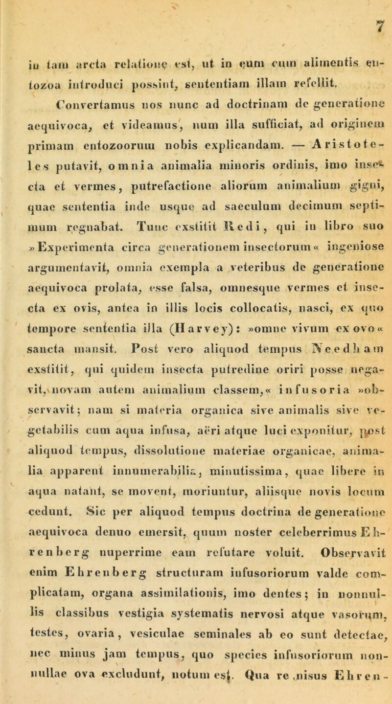 iu tam arcta relatione est, ut in eum cum alimentis en- tozoa introduci possint, sententiam illam refellit. Convertamus nos nunc ad doctrinam dc generatione aequivoca, et videamus, num illa sufficiat, ad originem primam entozooruui nobis explicandam. — Aristote- les putavit, omnia animalia minoris ordinis, imo inse^ cta et vermes, putrefactione aliorum animalium gigni, quae sententia inde usque ad saeculum decimum septi- mum regnabat. Tunc exstitit Redi, qui iu libro suo «Experimenta circa generationem insectorum« ingeniose argumentavit, omnia exempla a veteribus de generatione aequivoca prolata, esse falsa, omnesque vermes et inse- cta ex ovis, antea in illis locis collocatis, nasci, cx quo tempore sententia illa (Ilarvey): «omne vivum ex ovo« sancta mansit. Post vero aliquod tempus IVcedham exstitit, qui quidem insecta putredine oriri posse nega- vit, novam autem animalium classem,« infusoria «ob- servavit; nam si materia organica sive animalis sive ve- getabilis cum aqua infusa, aeri atque luci exponitur, ]y>st aliquod tempus, dissolutione materiae organicae, anima- lia apparent innumerabilia, minutissima, quae libere in aqua natant, se movent, moriuntur, aliisque novis locum cedunt. Sic per aliquod tempus doctrina de generatione aequivoca denuo emersit, quum noster celeberrimus E h- renbcrg nuperrime eam refutare voluit. Observavit enim Ehrenberg structuram infusoriorum valde com- plicatam, organa assimilationis, imo dentes; in nonnul- lis classibus vestigia systematis nervosi atque vasorum, testes, ovaria, vesiculae seminales ab eo sunt detectae, nec minus jam tempus, quo species infusoriorum non- nullae ova excludunt, notum es}. Qua re , nisus Eli ren-