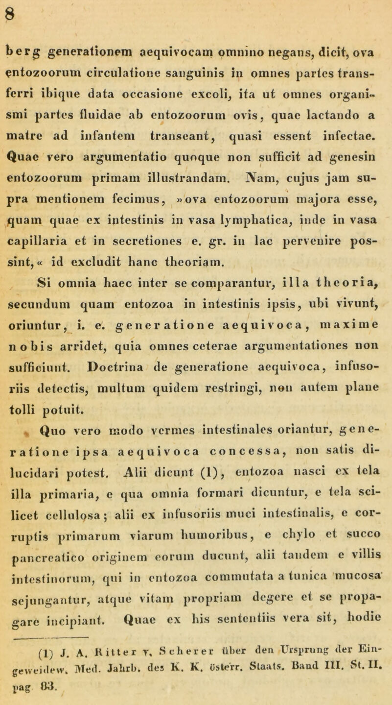 berg generationem aequivocam omnino negans, dicit, ova entozoorum circulatione sanguinis in omnes partes trans- ferri ibique data occasione excoli, ita ut omnes organi- smi partes fluidae ab cntozoorum ovis, quae lactando a matre ad infantem transeant, quasi essent infectae. Quae vero argumentatio quoque non sufficit ad gcncsin entozoorum primam illustrandam. Nam, cujus jam su- pra mentionem fecimus, »ova entozoorum majora esse, quam quae ex intestinis in vasa lymphatica, inde in vasa capillaria et in secretiones e. gr. in lac pervenire pos- sint,« id excludit hanc theoriam. Si omnia haec inter se comparantur, illa theoria, secundum quam entozoa in intestinis ipsis, ubi vivunt, oriuntur, i. e. generatione aequi voca, maxime nobis arridet, quia omnes ceterae argumentationes non sufficiunt. Doctrina de generatione aequivoca, infuso- riis detectis, multum quidem restringi, non autem plane tolli potuit. Quo vero modo vermes intestinales oriantur, gene- ratione ipsa aequivoca concessa, non satis di- lucidari potest. Alii dicunt (1), entozoa nasci ex tela illa primaria, e qua omnia formari dicuntur, e tela sci- licet cellulosa; alii ex infusoriis muci intestinalis, e cor- ruptis primarum viarum humoribus, e chylo et succo pancreatico originem eorum ducunt, alii tandem e villis intestinorum, qui in entozoa commutata a tunica mucosa sejungantur, atque vitam propriam degere et se propa- gare incipiant. Quae ex his sententiis vera sit, hodie (1) J. A. Kitter v. Scherer iiber dea Ursprung der Eiu- geweidewt IVIed. Jahrb, des K. K. Usterr. Staats. Band III. St. H. l»ag 03.