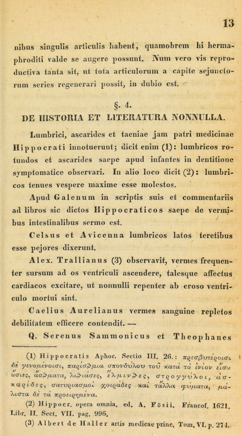 ilibus singulis articulis habent, quamobrem hi herma- phroditi valde se augere possunt. Num vero vis repro- ductiva tanta sit, ut tota articulorum a capite sejuncto- rum series regenerari possit, in dubio est. §. 4. DE HISTORIA ET LITERATURA NONNULLA. Lumbrici, ascarides et taeniae jam patri medicinae Hippocrati innotuerunt; dicit enim (1): lumbricos ro- tundos et ascarides saepe apud infantes in dentitione symptomatice observari. In alio loco dicit (2): lumbri- cos tenues vespere maxime esse molestos. Apud Galenum in scriptis suis et commentariis ad libros sic dictos Hippocraticos saepe de vermj- bus intestinalibus sermo est. Celsus et Aviccnna lumbricos latos teretibus esse pejores dixerunt. Alex. Trallianus (3) observavit, vermes frequen- ter sursum ad os ventriculi ascendere, talesque affectus cardiacos excitare, ut nonnulli repenter ab eroso ventri- culo mortui sint. Caelius Aurelianus vermes sanguine repletos debilitatem efficere contendit. — Q. Serenus Sammonicus et Theophanes (1) Hippocratis Aphor. Sectio III. 26.: xqEC^xjTEqotcri, » <5s ysvotLEVOLcri, JtaQi(7>(iua crjrovfruXou totj xara, to' Iviov wcriEq, aa^fiara, Tji^nacysq^ e% /ll lv > e q , err q o yyu^ o c , cla- ocaQi(5£g, cra-ruQiacr.uod %oiqdSEq ocat toA^o, cpdfLara, /lu- 'Xiccrrci &e tcc xqoEcqruUEV<x. (2) Hippocr. opera omnia, ed. A. Fi) si i. Francof. 1621, Libr. II. Sect. VII. pag, 996. (3) A1 ber t de Ha 11 er artis medicae prine, Tom. VI. p. 271.
