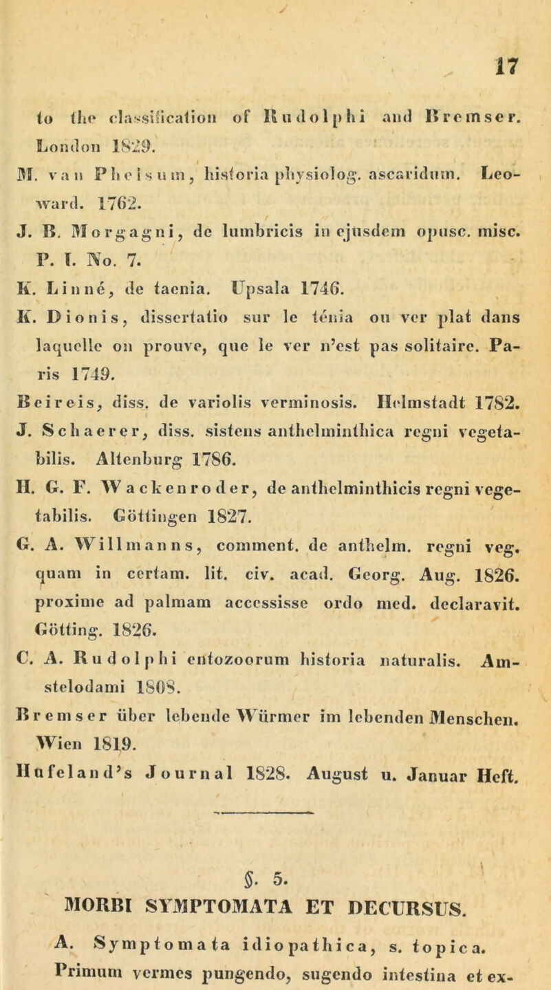 J 17 lo the classification of K iulo Iphi and Brcmser. London 1829. 31. va ii Plicis um, historia physiolog. ascaridum. Leo- ward. 1762. J. K. Morgagni, de lumbricis in ejusdem ojuisc. misc. P. T. No. 7. K. Linne, de taenia. Upsala 1746. K. Dionis, dissertatio sur le tenia ou ver piat dans laquelle on prouve, que le ver n’est pas solitairc. Pa- ris 1749. Beireis, diss. de variolis verminosis. Ilclmstadt 1782. J. Schacrer, diss. sistens anthelminthica regni vegeta- bilis. Altenburg 1786. H. G. F. Wackenroder, de anthelminthicis regni vege- tabilis. Gottingen 1827. G. A. Willmanns, cominent. de antbelm. regni veg. quam in certam. Iit. civ. acad. Georg. Aug. 1S26. proxime ad palmam accessisse ordo med. declaravit. Gotting. 1826. C. A. Rudolphi entozoorum historia naturalis. Am- stelodami 1808. Bremser iiber lebende Wiirmer im lebenden Menschen. Wien 1819. II ufel an d’s Journal 1S2S. August u. Januar Ilcft. 5- 5. MORBI SYMPTOMATA ET DECURSUS. A. Symptomata idiopathica, s. topica. Primum vermes pungendo, sugendo intestina et ex-