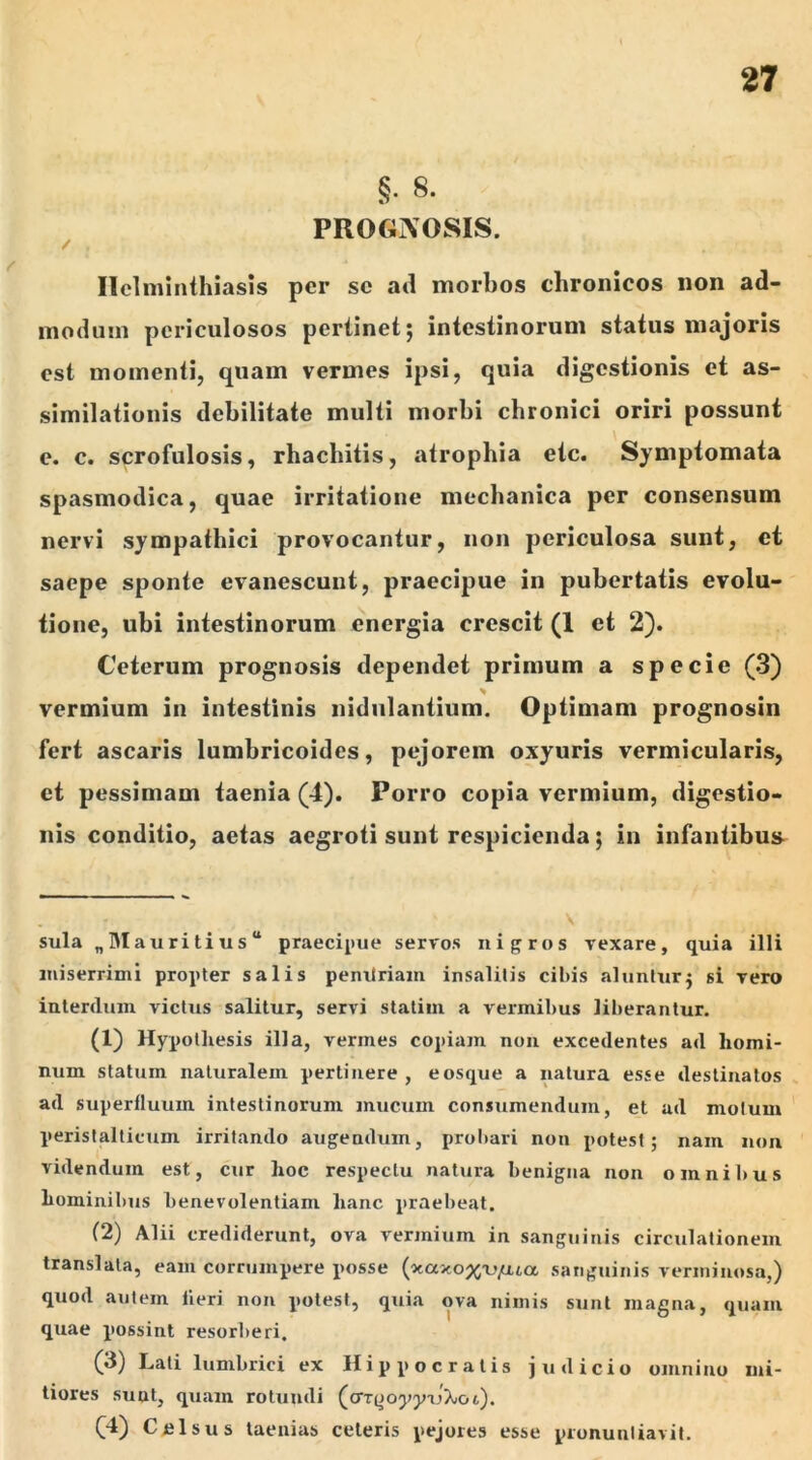 §• 8. PROGIVQSIS. / Helminthiasis per se ad morbos chronicos non ad- modum periculosos pertinet 5 intestinorum status majoris est momenti, quam vermes ipsi, quia digestionis et as- similationis debilitate multi morbi chronici oriri possunt e. c. scrofulosis, rhachitis, atrophia etc. Symptomata spasmodica, quae irritatione mechanica per consensum nervi sympathici provocantur, non periculosa sunt, et saepe sponte evanescunt, praecipue in pubertatis evolu- tione, ubi intestinorum energia crescit (1 et 2). Ceterum prognosis dependet primum a specie (3) vermium in intestinis nidulantium. Optimam prognosin fert ascaris lumbricoides, pejorem oxyuris vermicularis, et pessimam taenia (4). Porro copia vermium, digestio- nis conditio, aetas aegroti sunt respicienda; in infantibus \ sula „Mauritius praecipue servos nigros vexare, quia illi miserrimi propter salis pentlriam insalitis cibis aluntur $ si vero interdum victus salitur, servi statim a vermibus liberantur. (1) Hypothesis illa, vermes copiam non excedentes ad homi- num statum naturalem pertinere , e osque a natura esse destinatos ad superfluum intestinorum mucum consumendum, et ad motum peristalticum irritando augendum, probari non potest; nam non videndum est, cur hoc respectu natura benigna non omnibus hominibus benevolentiam hanc praebeat. (2) Alii crediderunt, ova vermium in sanguinis circulationem translata, eam corrumpere posse (o6axo%iyua sanguinis verminosa,) quod autem fieri non potest, quia ova nimis sunt magna, quam quae possint resorberi. (3) Lati lumbrici ex Hippocratis judicio omnino mi- tiores sunt, quam rotundi (crTyoypxjXiot). (4) Celsus taenias ceteris pejores esse pronuntiavit.
