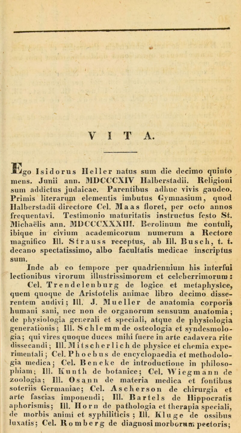VITA. JGgo Isi dor us Ileller natus sum die decimo quinto mens. Junii ann. MDCCCXIV Ilalberstadii. Religioni sum addictus judaicae. Parentibus adhuc vivis gaudeo. Primis literarum elementis imbutus Gymnasium, quod Ilalberstadii directore Cei. Maas floret, per octo annos frequentavi. Testimonio maturitatis instructus festo St. Michaelis ann. MDCCCXXXIII. Berolinum me contuli, ibique in civium academicorum numerum a Rectore magnifico 111. Strauss receptus, ab 111. Busch, t. t. decano spectatissimo, albo facultatis medicae inscriptus sum. Inde ab eo tempore per quadriennium his interfui lectionibus virorum illustrissimorum et celeberrimorum : Cei. Trendelenburg de logice et metaphysice, quem quoque de Aristotelis animae libro decimo disse- rentem audivi; 111. J. Muellcr de anatomia corporis humani sani, nec non de organorum sensuum anatomia; de physiologia generali et speciali, atque de physiologia generationis; 111. Sclilemmde osteologia et syndesmolo- gia; qui vires quoque duces mihi fuere in arte cadavera rite dissecandi; 111. M i t sc h e r 1 i c h de physice et chemia expe- rimentali; Cei. Phoebus de encyclopaedia et mcthodolo- gia medica; Cei. Bcnekc de introductione in philoso- phiam; 111, Kunth de botanice; Cei. Wiegmann de zoologia; 111. Os ann de materia medica et fontibus soteriis Germaniae; Cei. As cherson de chirurgia et arte fascias imponendi; 111. Bartels de Hippocratis aphorismis; 111. Ilorn de pathologia et therapia speciali, de morbis animi et syphiliticis; 111. Kluge dc ossibus luxatis; Cei. Romberg de diagnosi morborum pectoris; i