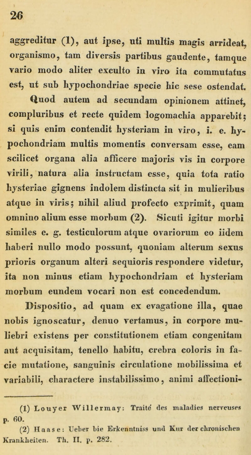 jpsGj uti multis magis arrideatj organismo, tam diversis partibus gaudente, tainque vario modo aliter exculto in viro ita commutatus est, ut sub hjpochondriae specie hic sese ostendat. Quod autem ad secundam opinionem attinet, compluribus et recte quidem logomachia apparebit; si quis enim contendit liysteriam in viro, i. e. hy- pochondriam multis momentis conversam esse, eam scilicet organa alia afficere majoris vis in corpore virili, natura alia instructam esse, quia tota ratio liysteriae gignens indolem distincta sit in mulieribus atque in viris; nihil aliud profecto exprimit, quam omnino alium esse morbum (2). Sicuti igitur morbi similes e. g. testiculorum atque ovariorum eo iidem haberi nullo modo possunt, quoniam alterum sexus prioris organum alteri sequioris respondere videtur, ita non minus etiam hypochondriam et hysteriam morbum eundem vocari non est concedendum. Dispositio, ad quam ex evagatione illa, quae nobis ignoscatur, denuo vertamus, in corpore mu- liebri existens per constitutionem etiam congenitam aut acquisitam, tenello habitu, crebra coloris in fa- cie mutatione, sanguinis circulatione mobilissima et variabili, charactere instabilissimo, animi alfectioni- (1) Louyer Will ermay: Traite des maladies nerreuses p. 60. (2) Haas e: Uel)er bie Erkenntniss und Kur der chronischen Kranklieilen. Th. II. p. 282.