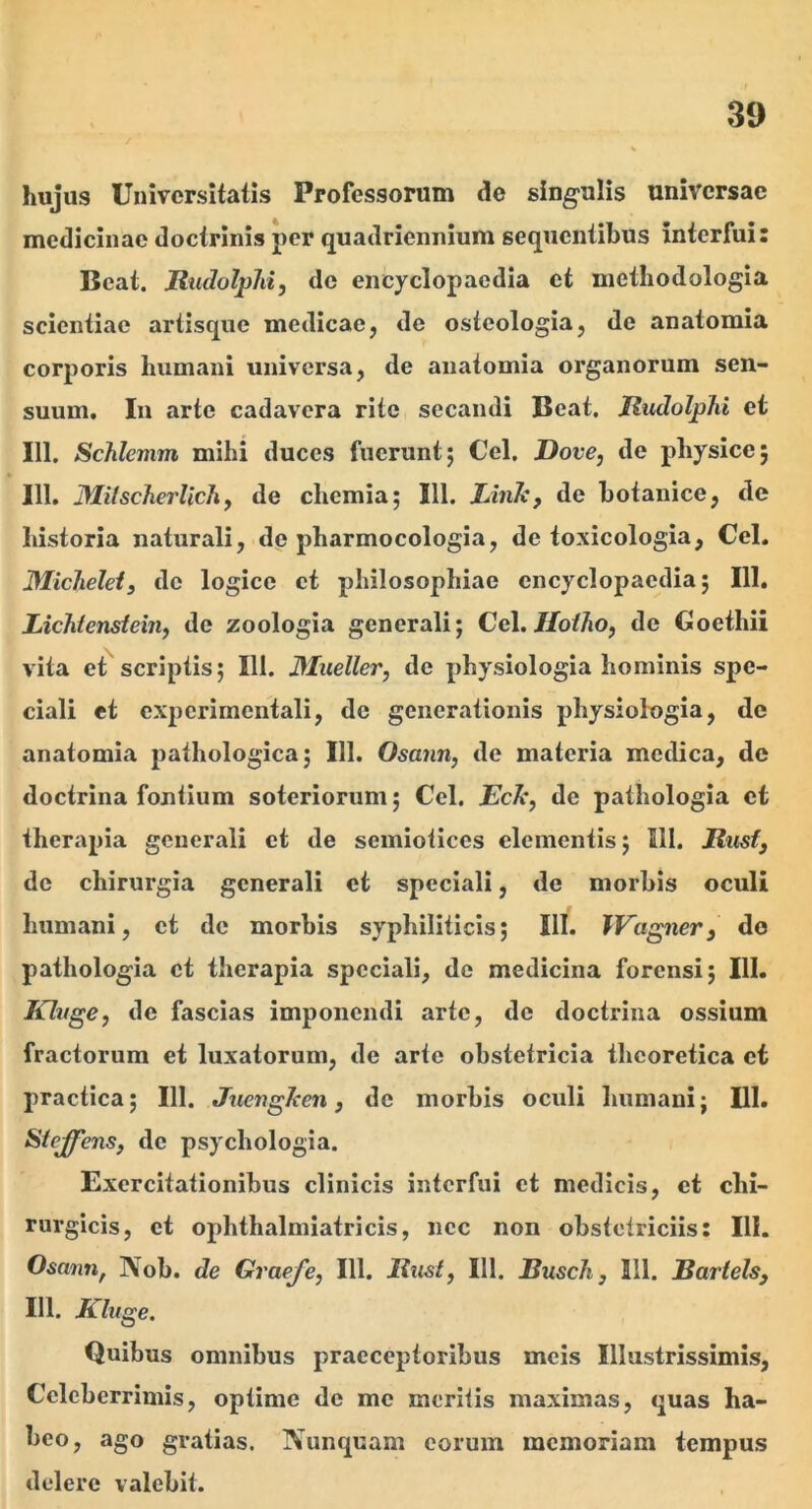 hujus Universitatis Professorum de singulis universae medicinae doctrinis per quadriennium sequentibus interfui: Beat. RudolpJii, de encyclopaedia et methodologia scientiae artisque medicae, de ostcologia, de anatomia corporis humani universa, de anatomia organorum sen- suum. Iu arte cadavera rite secandi Beat. Jludolphi et 111. ScJilemm mihi duces fuerunt5 Cei. Dove, de physice; 111. MitscJierlichf de chemia; 111. Lhik, de botanice, de historia naturali, de pharmocologia, de toxicologia, Cei. Michelefj de logice et philosophiae encyclopaedia; IU. LicMensieitty de zoologia generali; Cc\. Hoiho, de Goethii vita et scriptis; 111. 3Iueller, de physiologia hominis spe- ciali et cxperimcntali, de generationis physiolugia, de anatomia pathologica; 111. Osann, de materia medica, de doctrina fontium soteriorum; Cei. fcA*, de pathologia et therapia generali et de semiotices clementis; 111. Riisf, de chirurgia generali et speciali, de morbis oculi humani, ct de morbis syphiliticis; 111. TKagner, do pathologia ct therapia speciali, de medicina forensi; 111. Klvge, de fascias imponendi arte, de doctrina ossium fractorum et luxatorum, de arte obstetricia thcoretica ct practica; 111. Juengken, de morbis oculi humani; DI. Stejfens, de psychologia. Exercitationibus clinicis interfui ct medicis, ct chi- rurgicis, ct ophthalmiatricis, nec non obstetriciis: III. Osanti^ Nob. de Graeje, 111. liust, 111. Busch, 111. Bariels, 111. Kluge. Quibus omnibus praeceptoribus meis Illustrissimis, Celeberrimis, optime de me meritis maximas, quas ha- beo, ago gratias. Nunquam eorum memoriam tempus delere valebit.