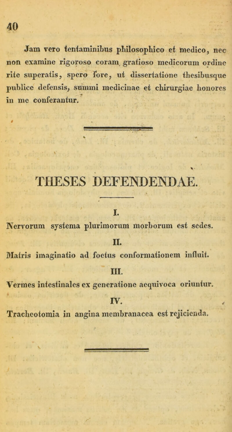 Jam vero tentaminibus philosophico et medico, nec % non examine rigoroso coram, gratioso medicorum ordine rite superatis, spero tore, ut dissertatione thesibusque publice defensis, summi medicinae et chirurgiae honores in mc conferantur. t THESES DEFENDENDAE. Nervorum systema plurimorum morborum est sedes. II. Matris imaginatio ad foetus conformationem influit. III. Vermes intestinales ex generatione aequivoca oriuntur. IV. Tracheotomia in angina membranacea est rejicienda. V /“