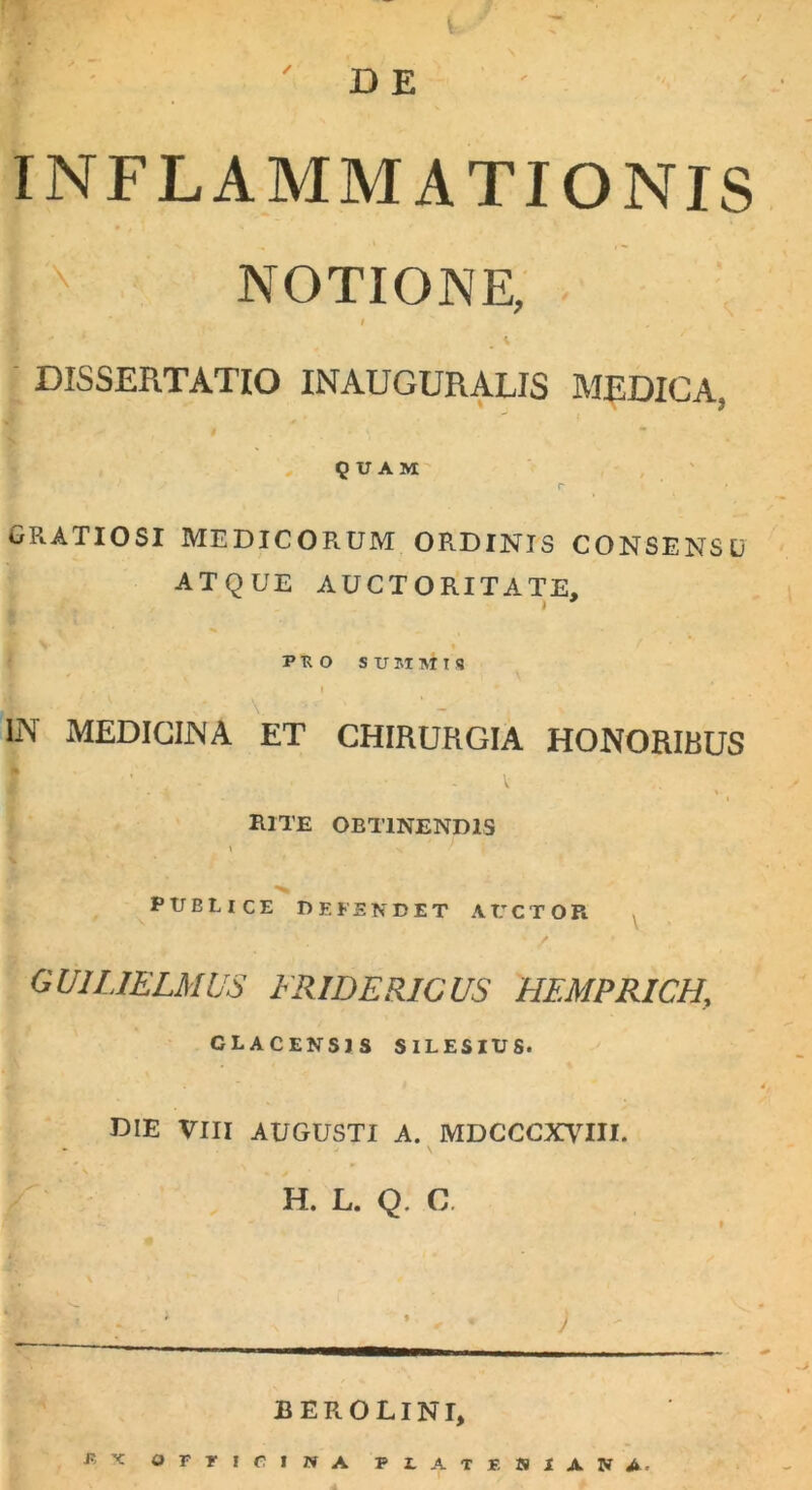 D E INFLAMMATIONIS I NOTIONE, DISSERTATIO INAUGURALIS MEDICA, QUAM r GRATIOSI MEDICORUM ORDINIS CONSENSU ATQUE AUCTORITATE, i V . i A i • - * PRO SUMMIS IN MEDICINA ET CHIRURGIA HONORIBUS • I rite obtinendis \ PTJELICE DEFENDET AUCTOR GUIL1ELMUS FRIDERICUS HEMPRICH, CLACENSJS SILESIUS. DIE VIII AUGUSTI A. MDCCCXVIII. v '» % j H. L. Q. C BEROLINI, ex orriciivA pz.ate isiana.