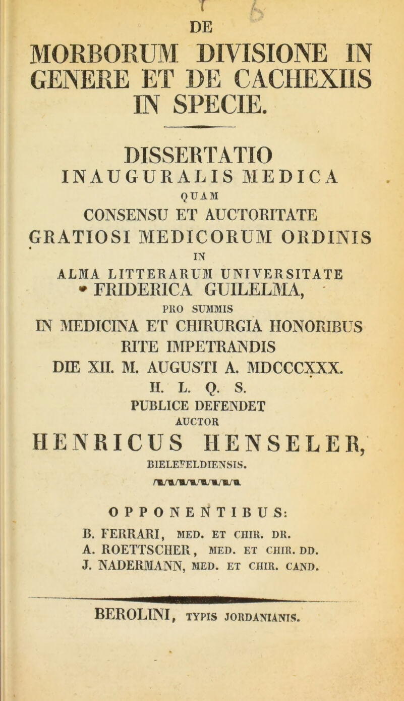 ( DE MORBORUM DIVISIONE IN GENERE ET DE CACHEXIIS IN SPECIE. DISSERTATIO INAUGURALIS MEDICA QUAM CONSENSU ET AUCTORITATE GRATIOSI MEDICORUM ORDINIS IN ALMA LITTERARUM UNIVERSITATE '^FRIDERICA GUILELMA, PRO SUMMIS IN 3IEDICINA ET CHIRURGIA HONORIBUS RITE lIMPETRANDIS DIE XII. M. AUGUSTI A. MDCCCXXX. H. L. Q. S. PUBLICE DEFENDET AUCTOR HENRICUS HENSELER, BIELEFELDIENSIS. OPPONENTIBUS: B. FERRARI, MED. et cniK. dr. A. ROETTSCHER, med. et chir. dd. J. NADERMANN, med. et chir. cand. BEROLINI, TYPIS jordanianis.