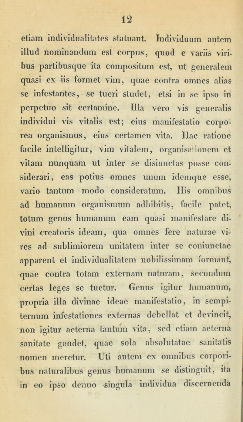 etiam individualitates statuant. Individuum autem illud nominandum est corpus, quod e variis viri- bus partibusque ita compositum est, ut generalem quasi ex iis formet vim, quae contra omnes alias se infestantes, se tueri studet, etsi in se ipso in perpetuo sit certamine. Illa vero vis generalis individui vis vitalis fcst; eius manifestatio corpo- rea organismus, cius certamen vita. Hac ratione facile intelligitur, vim vitalem, organisa'Ionem et vitam nunquam ut inter se disiunctas posse con- siderari, eas potius omnes unum idemqiie esse, vario tantum modo consideratum. His omnibus ad humanum organismum adbibitis, facile palet, totum genus humanum eam quasi manifestare di- vini creatoris ideam, qua omnes fere naturae vi- res ad sublimiorem unitatem inter se coninnclae apparent et individualitatem nobilissimam formant, quae contra totam externam naturam, secundum certas leges se tuetur. Genus igitur humanum, propria illa divinae ideae manifestatio, in sempi- ternum infestationes externas debellat et devincit, non Igitur aeterna tantum vita, sed etiam aeterna sanitate gandet, quae sola absolulatac sanitatis nomen meretur. Uti autem ex omnibus corpori- bus naturalibus genus humanum se distinguit, ita in eo ipso demio -singula individua discernenda
