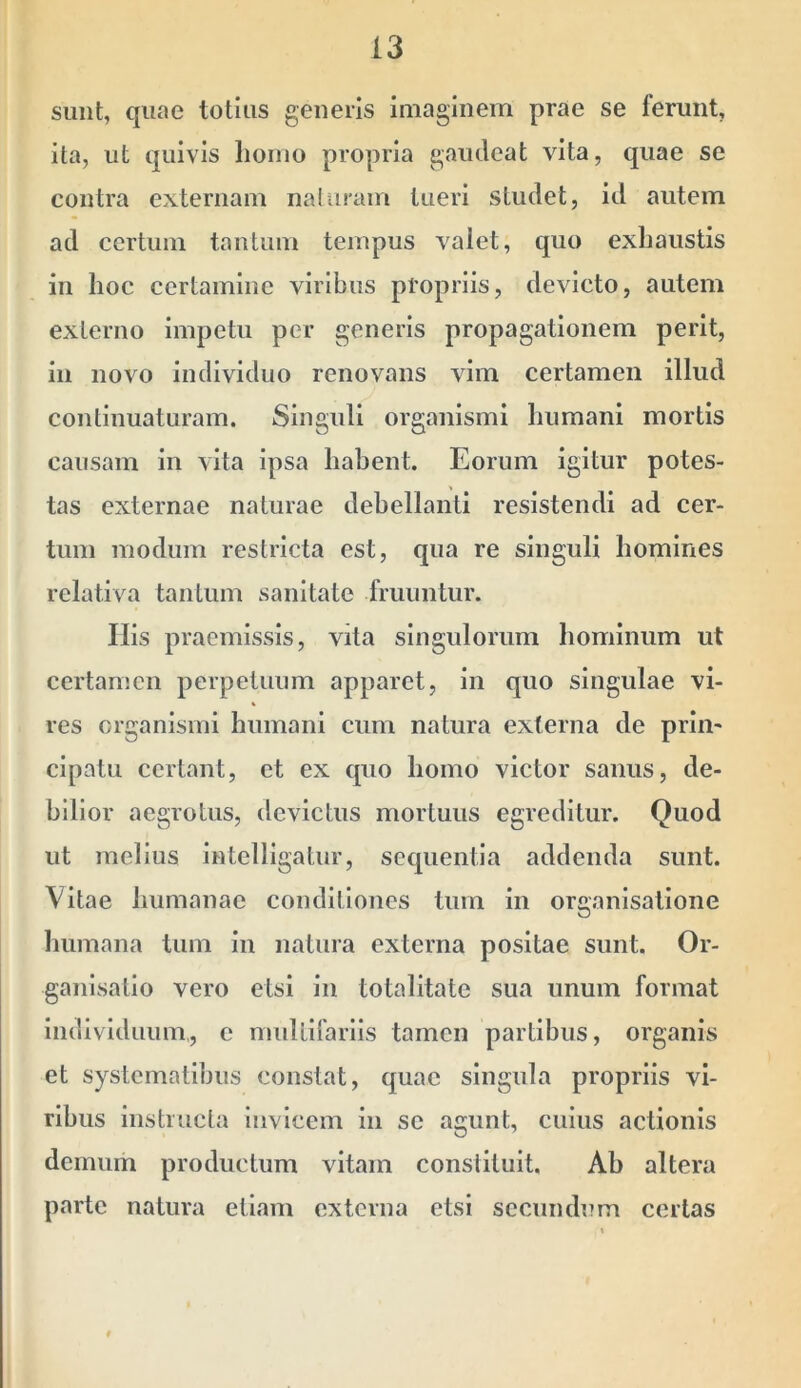 simt, quae totius geneiis imaginem prae se ferunt, ita, ut quivis homo propria gaudeat vita, quae se contra externam naluram tueri studet, id autem ad certum tantum tempus valet, quo exhaustis in hoc certamine viribus propriis, devicto, autem externo impetu per generis propagationem perit, in novo individuo renovans vim certamen illud continuaturam. Singuli organismi humani mortis causam in vita ipsa habent. Eorum igitur potes- tas externae naturae debellanti resistendi ad cer- tum modum restricta est, qua re singuli homines relativa tantum sanitate fruuntur. Ilis praemissis, vita singulorum hominum ut certamen perpetuum apparet, in quo singulae vi- res organismi humani cum natura externa de prlm clpatu certant, et ex quo homo victor sanus, de- bilior aegrotus, devictus mortuus egreditur. Quod ut melius intelllgatur, sequentia addenda sunt. Vitae humanae conditiones tum in organisatlone humana tum in natura externa positae sunt. Or- ganlsatlo vero etsi in totalitate sua unum format individuum,, c mulllfarlls tamen partibus, organis et systematibus constat, quae singula propriis vi- ribus instructa invicem in se agunt, cuius actionis demum productum vitam constituit. Ab altera parte natura etiam externa etsi secundum certas