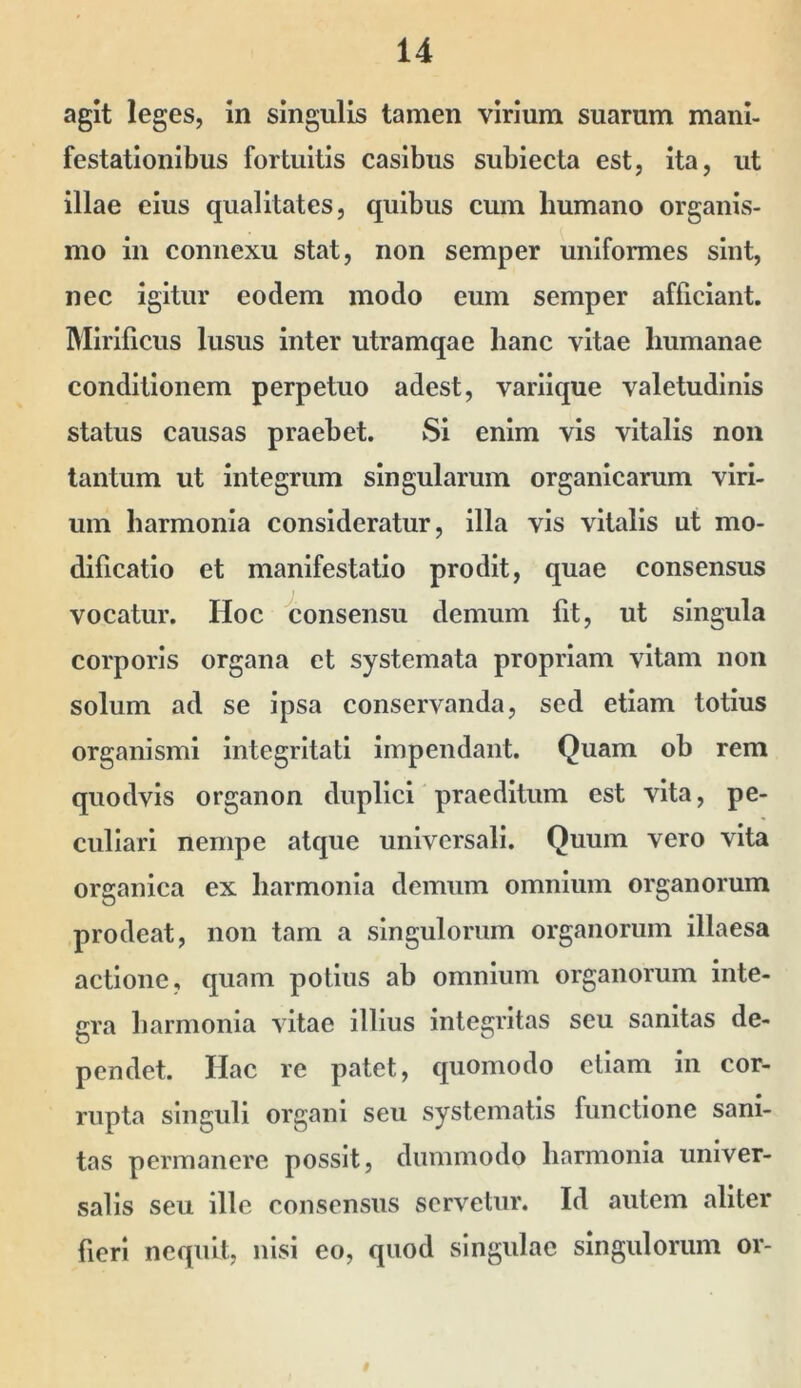 agit leges, in singulis tamen virium suarum mani- festationibus fortuitis casibus subiecta est, Ita, ut illae eius qualitates, quibus cum humano organis- mo in connexu stat, non semper uniformes sint, nec igitur eodem modo eum semper afficiant. Mirificus lusus inter utramqae hanc vitae humanae conditionem perpetuo adest, variique valetudinis status causas praebet. Si enim vis vitalis non tantum ut integrum singularum organicarum viri- um harmonia consideratur, illa vis vitalis ut mo- dificatio et manifestatio prodit, quae consensus vocatur. Hoc consensu demum fit, ut singula corporis organa et systemata propriam vitam non solum ad se ipsa conservanda, sed etiam totius organismi integritati impendant. Quam ob rem quodvis organon duplici praeditum est vita, pe- culiari nempe atque universali. Quum vero vita organica ex harmonia demum omnium organorum prodeat, non tam a singulorum organorum illaesa actione, quam potius ab omnium organorum inte- gra harmonia vitae illius integritas seu sanitas de- pendet. Hac re patet, quomodo etiam in cor- rupta singuli organi seu systematis functione sani- tas permanere possit, dummodo harmonia univer- salis seu ille consensus servetur. Id autem aliter fieri nequit, nisi eo, quod singulae singulorum or-