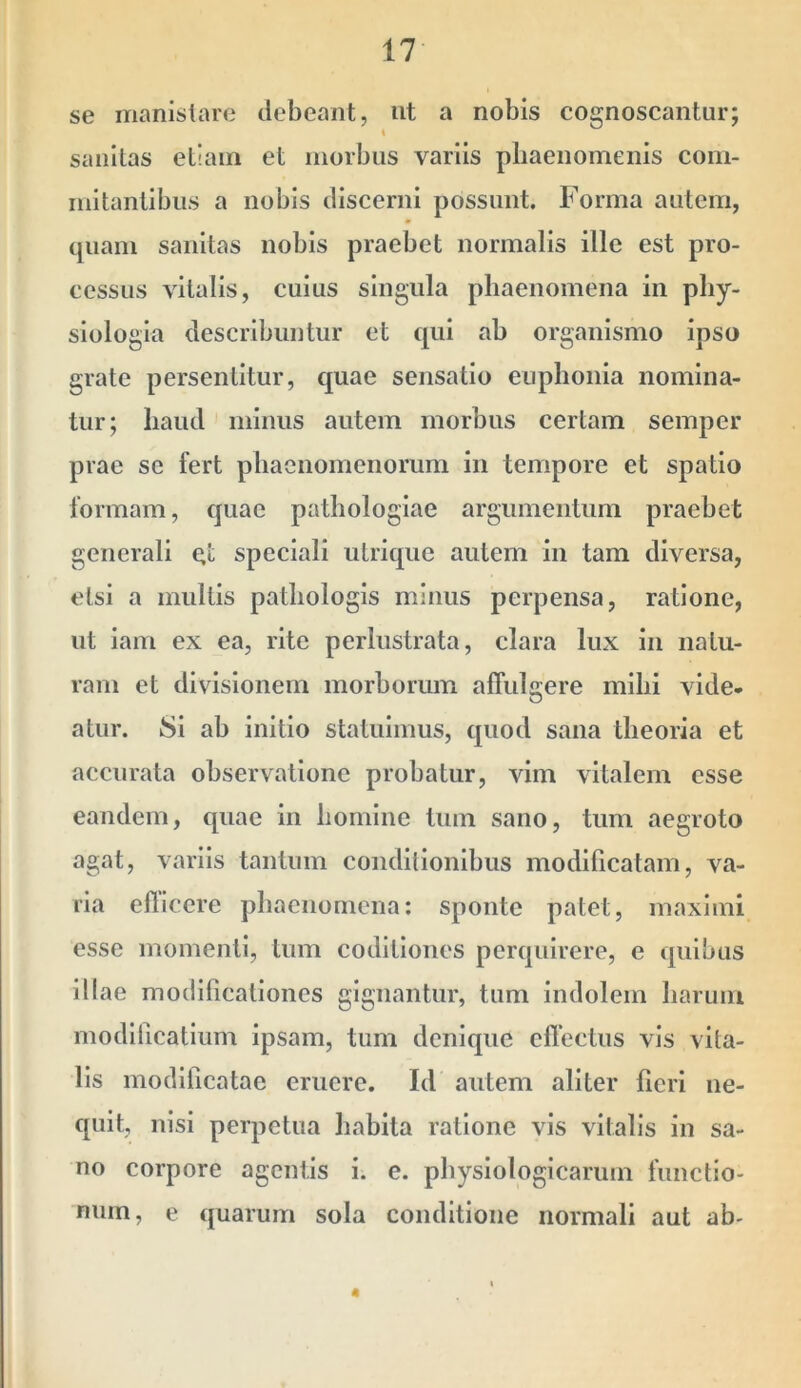 se iTianistare debeant, ut a nobis cognoscantur; sanitas etiam et morbus variis pliaenomenis colli- mitantibus a nobis discerni possunt. Forma autem, quam sanitas nobis praebet normalis ille est pro- cessus vitalis, cuius singula phaenomena in phy- siologia describuntur et qui ab organismo ipso grate persentitur, quae sensatio euplioiiia nomina- tur; haud minus autem morbus certam semper prae se fert phaenomenorum in tempore et spatio formam, quae pathologiae argumentum praebet generali qt speciali ulrique autem in tam diversa, etsi a multis pathologis minus perpensa, ratione, ut iam ex ea, rite perlustrata, clara lux in natu- ram et divisionem morborum affulqere mihi vide- atur. 8i ab initio statuimus, quod sana theoria et accurata observatione probatur, vim vitalem esse eandem, quae in homine tum sano, tum aegroto agat, variis tantum conditionibus modificatam, va- ria edicere phaenomena: sponte patet, maximi esse momenti, tum codilioues perquirere, e quibus illae modificationes gignantur, tum Indolem harum modlficatium ipsam, tum denique effectus vis vita- lis modificatae eruere. Id autem aliter fieri ne- quit, nisi perpetua habita ratione vis vitalis in sa- no corpore agentis i. e. physiologicarum functio- num, e quarum sola conditione normali aut ab- 4