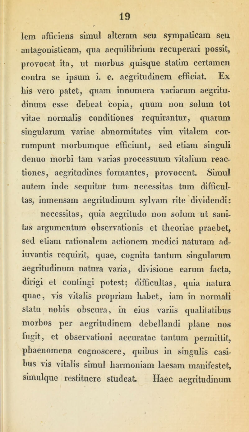 lera afficiens simul alteram seu sympaticam seu antagonisticam, qua aequilibrium recuperari possit, provocat ita, ut morbus quisque statim certamen contra se ipsum i. e. aegritudinem efficiat. Ex Ilis vero patet, quam innumera variarum aegritu- dinum esse debeat copia, quum non solum tot vitae normalis conditiones requirantur, quarum singularum variae abnormitates vim vitalem cor- rumpunt morbumque efficiunt, sed etiam singuli denuo morbi tam varias processuum vitalium reac- tiones, aegritudines formantes, provocent. Simul autem inde sequitur tum necessitas tum difficul- tas, inmensam aegritudinum sylvam rite dividendi: necessitas, quia aegritudo non solum ut sani- tas argumentum observationis et theoriae praebet, sed etiam rationalem actionem medici naturam ad- iuvantis requirit, quae, cognita tantum singularum aegritudinum natura varia, divisione earum facta, dirigi et contingi potest; difficultas, quia natura quae, vis vitalis propriam habet, lam in normali statu nobis obscura, in eius variis qualitatibus morbos per aegritudinem debellandi plane nos fugit, et observationi accuratae tantum permittit, phaenomena cognoscere, quibus in singulis casi- bus vis vitalis simul harmoniam laesam manifestet, slmulque restituere studeat. Haec aegritudinum