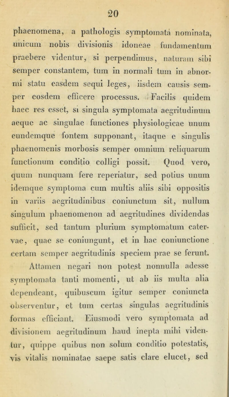 phaenomena, a pathologis symptomata nominata, unicum nobis divisionis idoneae 1‘undamenlum praebere videntur, si perpendimus, iiaLuram sibi semper constantem, tum in normali tum in abnor- mi statu easdem sequi leges, iisdem causis sem- per eosdem efficere processus. «Facilis quidem baec res esset, si singula symptomata aegritudinum aeque ac singulae functiones physiologicae unum eundemque fontem supponant, itaque e singulis phaenomenis morbosis semper omnium reliquarum functionum conditio colligi possit. Quod vero, quum nunquam fere reperiatur, sed potius unum idemque symptoma cum multis aliis sibi oppositis in variis aegritudinibus conlimctum sit, nullum * singulum phaenomenon ad aegritudines dividendas suflicit, sed tantum plurium symptomatum cater- vae, quae se coniungunt, et in hac coniunctione certam semper aegritudinis speciem prae se ferunt. x\ttamen negari non potent nonnulla adesse symptomata tanti momenti, ut ab iis multa alia dependeant, quibuscum igitur semper conlimcta observentur, et tum certas singulas aegritudinis * fonnas efficiant. Elusmodi vero symptomata ad divisionem aegritudinum haud inepta mihi viden- tur, quippe quibus non solum conditio potestatis, vis vitalis nominatae saepe satis clare elucet, sed