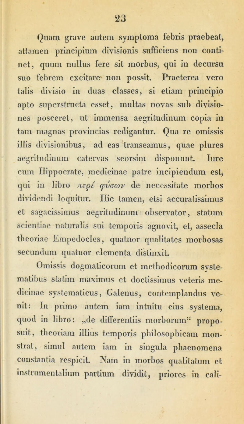 Quam grave autem symptoma febris praebeat, altameu principium divisionis sufficiens non conti- net, quum nullus fere sit morbus, qui in decursu suo febrem excitare* non possit. Praeterea vero talis divisio in duas classes, si etiam principio apto superstructa esset, multas novas sub divisio- nes posceret, ut immensa aegritudinum copia in tam magnas provincias redigantur. Qua re omissis illis divisionibus, ad eas transeamus, quae plures aegritudinum catervas seorsim disponunt. lure cum Hippocrate, medicinae patre incipiendum est, qui in libro ti^ql (pvGojv de necessitate morbos dividendi loquitur. Hic tamen, etsi accuratissimus et sagacissimus aegritudinum observator, statum scientiae naturalis sui temporis agnovit, et, assecla theoriae Empedocles, quatnor qualitates morbosas secundum quatuor elementa distinxit. Omissis dogmaticorum et methodicorum syste- matibus statim maximus et doctissimus veteris me- dicinae systematlcus, Galenus, contemplandus ve- nit: In primo autem iam Intuitu eius systema, quod in libro: „de differentiis morborum*^ propo- suit, theoriam Illius temporis philosophicam mon- strat, simul autem iam in singula phaenomena constantia respicit. Nam in morbos qualitatum et instrumentalium partium dividit, priores in cali-