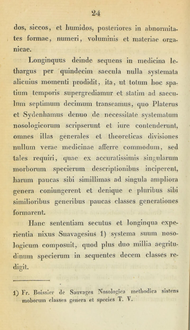 dos, siccos, et Iiumidos, posLeriores in abnormita- tes formae, numeri, voluminis et materiae orga- nicae. Longinquus deinde sequens in medicina le- thargus per 'quindecim saecula nulla systemata alicuius momenti prodidit, ita, ut totum lioc spa- tium temporis supergrediamur et statim ad saecu- lum septimum decimum transeamus, quo Platerus et Sydenliamus denuo de necessitate svstematiim nosologicorum scripserunt et iure contenderunt, omnes illas generales et theoreticas divisiones nullum verae medicinae afferre commodum, sed tales requiri, quae ex accuratissimis singularum morborum spcclcrum descriptionibus inciperent, harum paucas sibi simillimas ad singula ampliora genera coniungerent et denique e pluribus sibi similioribus generibus paucas classes generationes formarent. IJanc sententiam secutus et longinqua expe- rientia nixus Suavagesius 1) systema suum noso- loglcum composuit, quod plus duo millia aegritu- dinum specierum in sequentes decem classes re- digit. 1) Fr. Boissicr dc Sjmvagps Nosologira molliodlca sistens moboruin classes genera et species T. V.