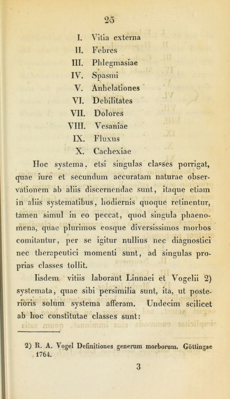 I. Villa externa II, Febres III. Plilegmasiae IV. Spasmi V. Anhelationes ' VI. Debilitates ^ VII. Dolores VIII. Vesaniae IX. Fluxus X. Cachexiae Hoc systema, etsi singulas classes porrigat, quae iure et secundum accuratam naturae obser- vationem ab aliis discernendae sunt, itaque etiam in aliis systematibus, hodiernis quoque retinentur, tamen simul in eo peccat, quod singula phaeno- mena, quae plurimos eosquc diversissimos morbos comitantur, per se igitur nullius nec diagnostici nec therapeutici momenti sunt, ad singulas pro- prias classes tollit. Iisdem vitiis laborant Llnnael et Vogelil 2) systemata, quae sibi persimilia sunt, ita, ut poste- rforls soliim systema afferam. Undecim scilicet ab hoc constitutae classes sunt: 2) R. A. Vogel Definitiones generum morborum. GoUingae , 1764. 3