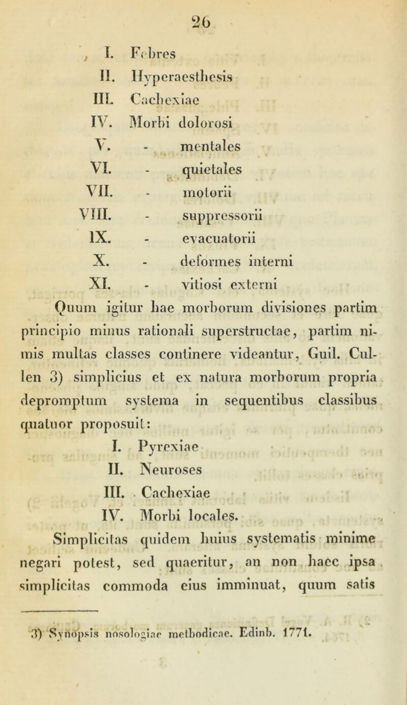 I. Febres 11. llyperaestbesis IIL Cachexiae IV. Blorbi dolorosi V. mentales VI. - ^ quletales VII. iriotorii VIII. ^ suppressori! IX. evacuatorii X. deformes interni XI. vitiosi externi Quum igitur liae morborum divisiones partim principio mimis rationali superstructae, partim ni- mis multas classes continere videantur, Gull. Cul- len 3) simplicius et ex natura morborum propria depromptum systema in sequentibus classibus quatuor proposuit: I. Pyrexiae II. N euroses III. . Cachexiae IV. Morbi locales. Simplicitas quidem bulus systematis • minime negari potest, sed quaeritur, an non. haec ipsa simplicitas commoda cius imminuat, quum satis 3)‘Synopsis nosotogiao inelbodirae. Edinb. 177t.