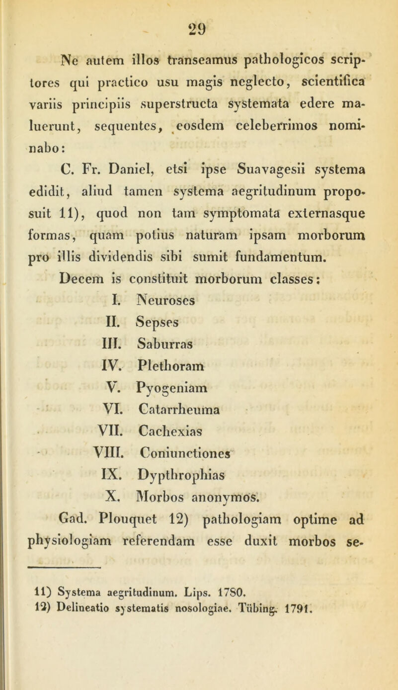 Ne autem illos transeamus pathologicos scrip- tores qui practico usu magis neglecto, scientllica variis principiis superstructa systemata edere ma- luerunt, sequentes, eosdem celeberrimos nomi- nabo: C. Fr. Daniel, etsi ipse Suavagesii systema edidit, aliud tamen systema aegritudinum propo- suit 11), quod non tam symptomata externasque formas, quam potius naturam ipsam morborum pro illis dividendis sibi sumit fundamentum. Decem is constituit morborum classes; I. Neuroses II. vSepses III. Saburras IV. Pletboram V. Pyogeniam VI. Catarrheuma VII. Caebexias VIII. Coniunctiones IX. Dyptbrophias X. Morbos anonymos. Gad. Plouquet 12) pathologiam optime ad physiologiam referendam esse duxit morbos se- 11) Systema aegritudinum. Lips. 17S0. 13) Delineatio systematis nosologiae. Tiibing. 1791.