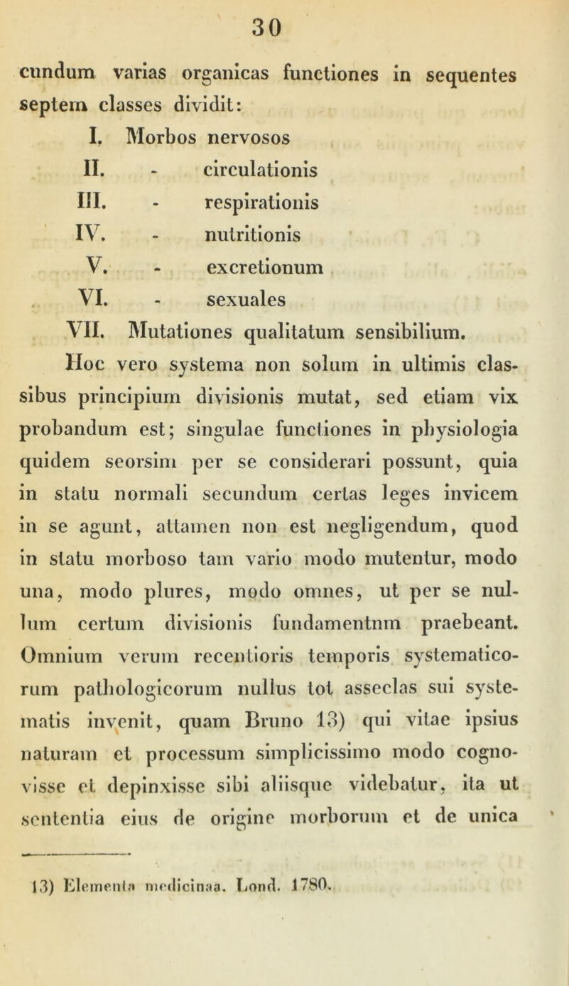 eundum varias organicas functiones in sequentes septem classes dividit: I. Morbos nervosos II. - circulationis III. - respirationis IV. nutrltlonls V. - excretionum VI. - sexuales VII. Mutationes qualitatum sensibilium. Hoc vero systema non solum in ultimis clas- sibus principium divisionis mutat, sed etiam vix probandum est; singulae functiones in physiologia quidem seorsim per se considerari possunt, quia in statu normali secundum certas leges invicem in se agunt, attamen non est negligendum, quod in statu morboso tam vario modo mutentur, modo una, modo plurcs, modo omnes, ut per se nul- lum certum divisionis fundamentum praebeant. Omnium verum recentloris temporis systematico- rum pathologicorum nullus tot asseclas sui syste- matis liiv^enit, quam Bruno 13) qui vitae Ipsius naturam et processum simplicissimo modo cogno- visse et depinxisse sibi alllsqiie videbatur, ita ut sententia eius de origine morborum et de unica 13) Elementa niedicinaa. Eorifl. 1780.