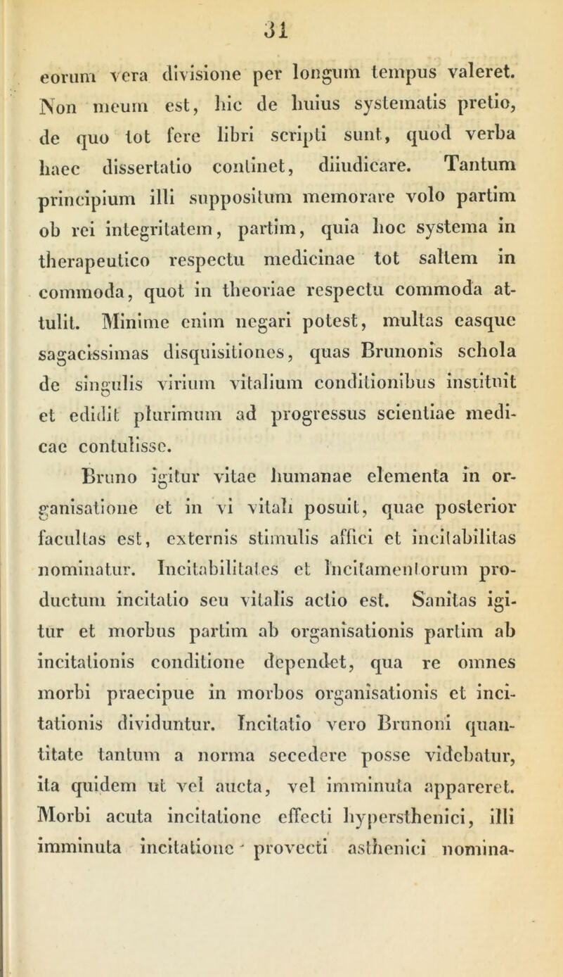 eorum \era divisione per longum lempus valeret. Non meum est, hic de Imius systematis pretio, de quo lot Tere libri scripti sunt, quod verba haec dissertatio continet, dliudicare. Tantum principium illi suppositum memorare volo partlm ob rei integritatem, partim, quia hoc systema in therapeutico respectu medicinae tot saltem in commoda, quot in theoriae respectu commoda at- tulit. Minime enim negari potest, multas casqiie sagacissimas disquisitiones, quas Brunonis schola de singulis virium vitalium conditionibus instituit O et edidit plurimum ad progressus scientiae medi- cae contulisse. Brtiiio igitur vitae humanae elementa m or- ganisatione et in vi vitah posuit, quae posterior facultas est, externis stimulis affici et incilabilitas nominatur. Incltabllitalcs et Incltainenlorum pro- ductum incitatio seu vitalis actio est. Sanitas igi- tur et morbus partlm ah organisatlonis partlm ab incitationis conditione dependet, qua re omnes morbi praecipue in morbos organisatlonis et inci- tationis dividuntur. Incitatio vero Brunoni quan- titate tantum a norma secedere posse videbatur, ita quidem ut vel aucta, vel imminuta appareret. Morbi acuta incitatione effecti hyperslhenici, illi imminuta incitatione' provecti asthenici nomina-