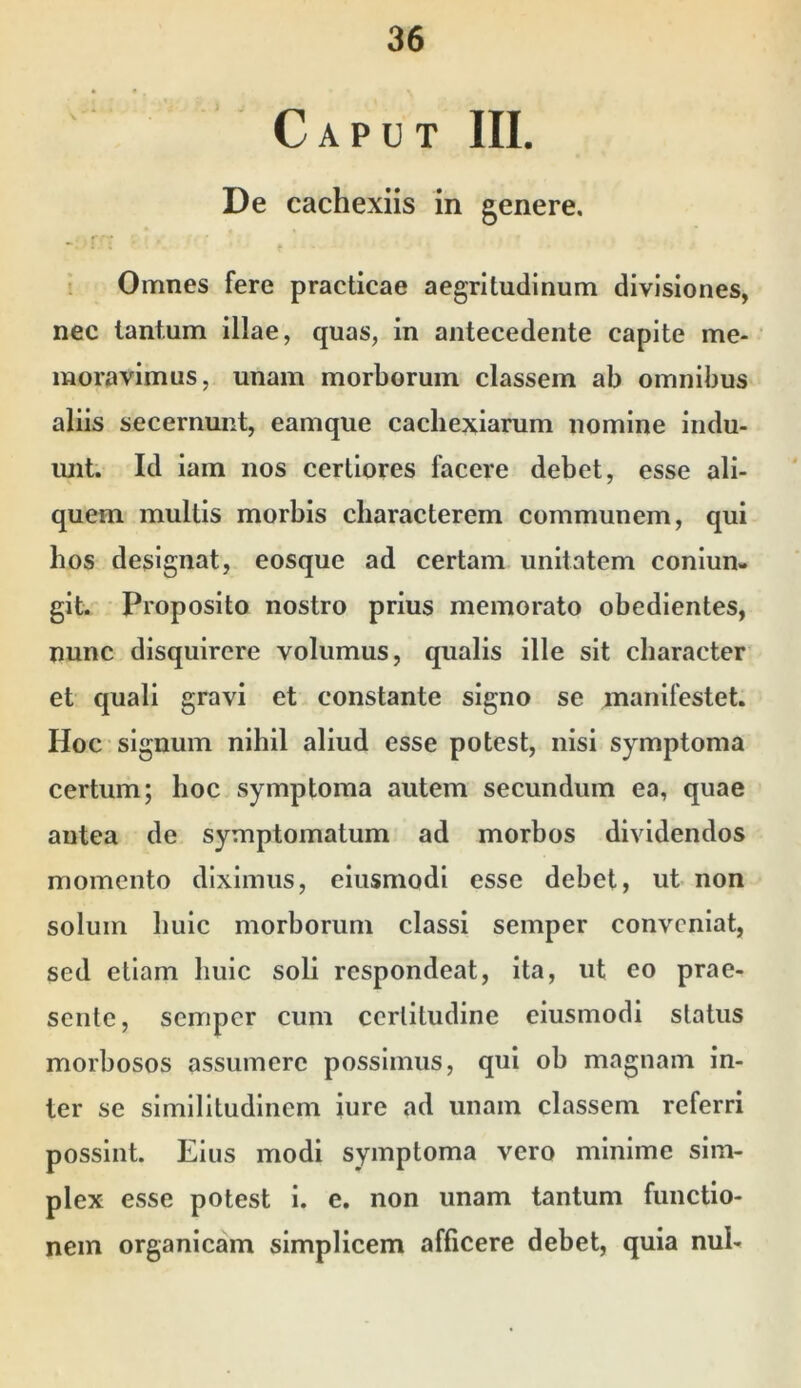 Caput III. De cachexiis in genere. : Omnes fere practicae aegritudinum divisiones, nec tantum illae, quas, in antecedente capite me- moravimus, unam morborum classem ab omnibus aliis secernunt, eamque cachexiarum nomine indu- unt. Id iam nos certiores facere debet, esse ali- quem multis morbis characterem communem, qui hos designat, eosque ad certam unitatem coniun- git. Proposito nostro prius memorato obedientes, nunc disquirere volumus, qualis ille sit character et quali gravi et constante signo se manifestet. Hoc signum nihil aliud esse potest, nisi symptoma certum; hoc symptoma autem secundum ea, quae antea de symptomatum ad morbos dividendos momento diximus, eiusmodi esse debet, ut non solum huic morborum classi semper conveniat, sed etiam huic soli respondeat, ita, ut eo prae- sente, semper cum certitudine eiusmodi status morbosos assumere possimus, qui ob magnam in- ter se similitudinem iure ad unam classem referri possint. Eius modi symptoma vero minime sim- plex esse potest i. e. non unam tantum functio- nem organicam simplicem afficere debet, quia nui-
