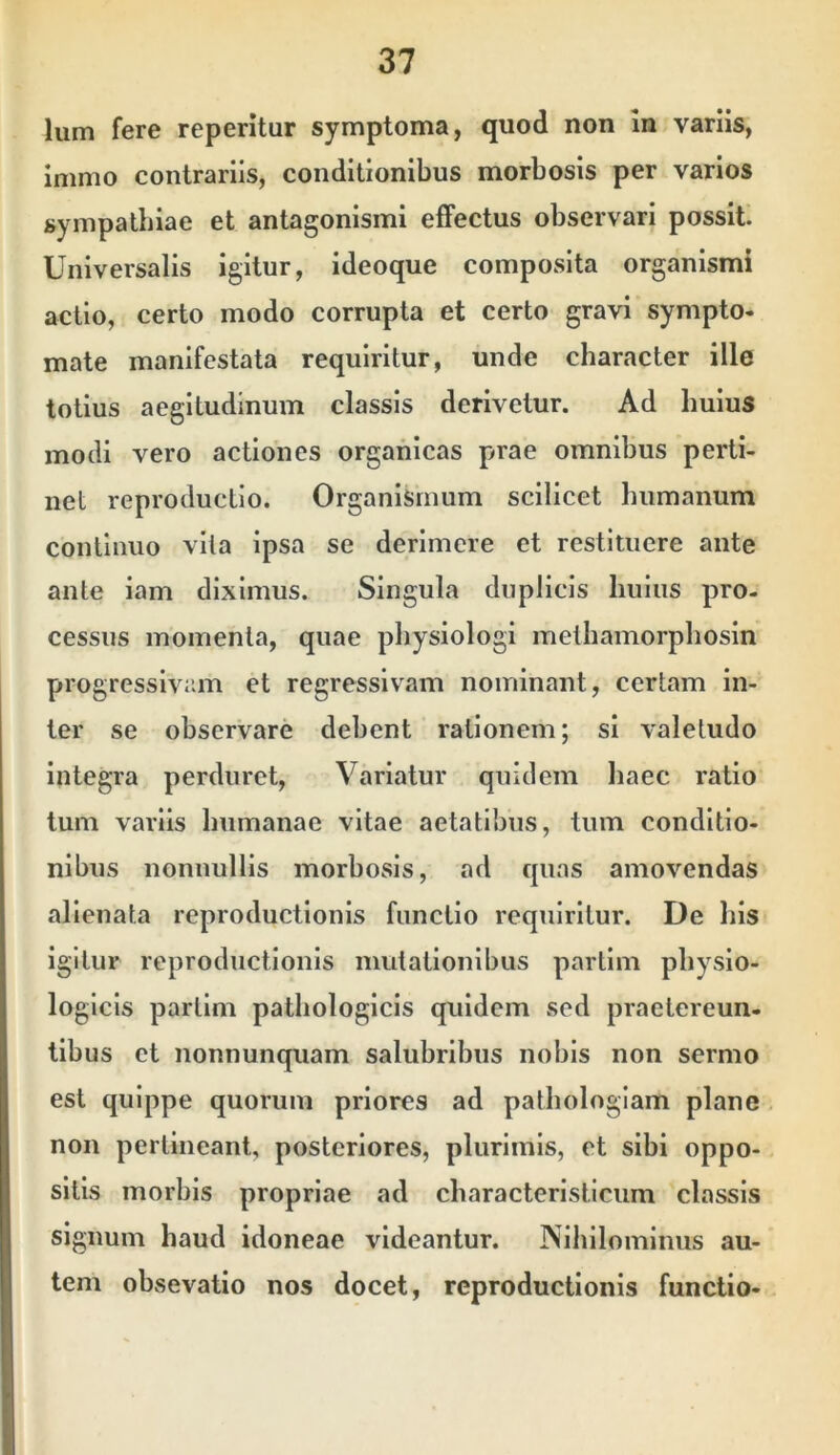 Ium fere reperitur symptoma, quod non m variis, immo contrariis, conditionibus morbosis per varios sympathiae et antagonismi effectus observari possit. Universalis igitur, ideoque composita organismi actio, certo modo corrupta et certo gravi synipto- mate manifestata requiritur, unde character ille totius aegitudlnum classis derivetur. Ad huius modi vero actiones organicas prae omnibus perti- net reproductio. Organismum scilicet humanum continuo vita ipsa se derlmere et restituere ante ante iam diximus. Singula duplicis huius pro- cessus momenta, quae physiologi methamorphosin progressivam et regressivam nominant, certam in- ter se observare debent rationem; si valetudo Integra perduret. Variatur quidem haec ratio tum variis humanae vitae aetatibus, tum conditio- nibus nonnullis morbosis, ad quas amovendas alienata reproductlonls functio requiritur. De his igitur reproductlonls mutationibus partim physio- logicis partlm pathologicis quidem sed praetereun- tibus et nonnunquam salubribus nobis non sermo est quippe quorum priores ad pathologiam plane non pertineant, posteriores, plurimis, et sibi oppo- sitis morbis propriae ad characteristlcum classis signum haud idoneae videantur. Nihilominus au- tem obsevatio nos docet, reproductlonls functio-