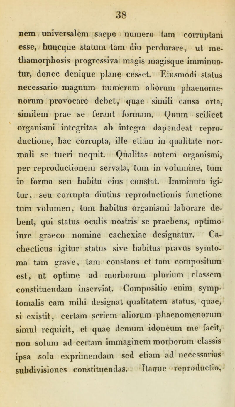 nem universalem saepe numero tam corruptam esse, huncque statum tam diu perdurare, ut me- thamorphosis progressiva magis magisque imminua- tur, donec denique plane cesset. Eiusmodi status necessario magnum numerum aliorum phaenomc' norum provocare debet, quae simili causa orta, similem prae se ferant formam. Quum scilicet organismi integritas ab integra dapendeat repro- ductione, bac corrupta, ille etiam in qualitate nor- mali se tueri nequit. Qualitas autem organismi, per reproductionem servata, tum in volumine, tum in forma seu habitu eius constat. Imminuta igi- tur, seu corrupta diutius reproductionis functione tum volumen, tum habitus organismi laborare de- bent, qui status oculis nostris se praebens, optimo iure graeco nomine cachexiae designatur. Ca- checticus igitur status sive habitus pravus symto- ma tam grave, tam constans et tam compositum est, ut optime ad morborum plurium classem constituendam inserviat. Compositio enim symp- tomalis eam mihi designat qualitatem status, quae, si existit, certam seriem aliorum phaenomenorum simul requirit, et quae demum idoneum me facit, non solum ad certam immaginem morbomm classis ipsa sola exprimendam sed etiam ad necessarias subdivisiones constituendas. Itaane veproduciio,